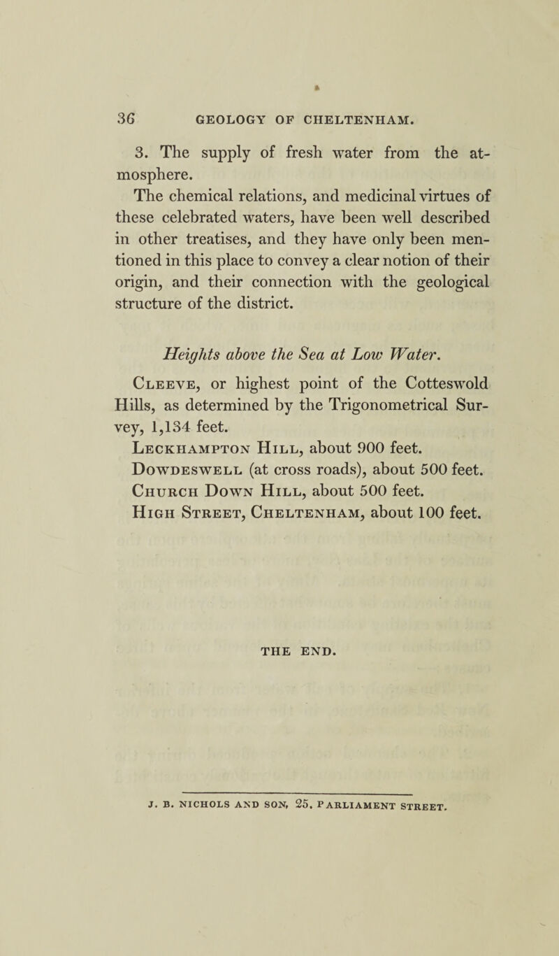 3. The supply of fresh water from the at¬ mosphere. The chemical relations, and medicinal virtues of these celebrated waters, have been well described in other treatises, and they have only been men¬ tioned in this place to convey a clear notion of their origin, and their connection with the geological structure of the district. Heights above the Sea at Low Water. Cleeve, or highest point of the Cotteswold Hills, as determined by the Trigonometrical Sur¬ vey, 1,134 feet. Leckhampton Hill, about 900 feet. Dowdeswell (at cross roads), about 500 feet. Church Down Hill, about 500 feet. High Street, Cheltenham, about 100 feet. THE END. J. B. NICHOLS AND SON, 25, PARLIAMENT STREET.