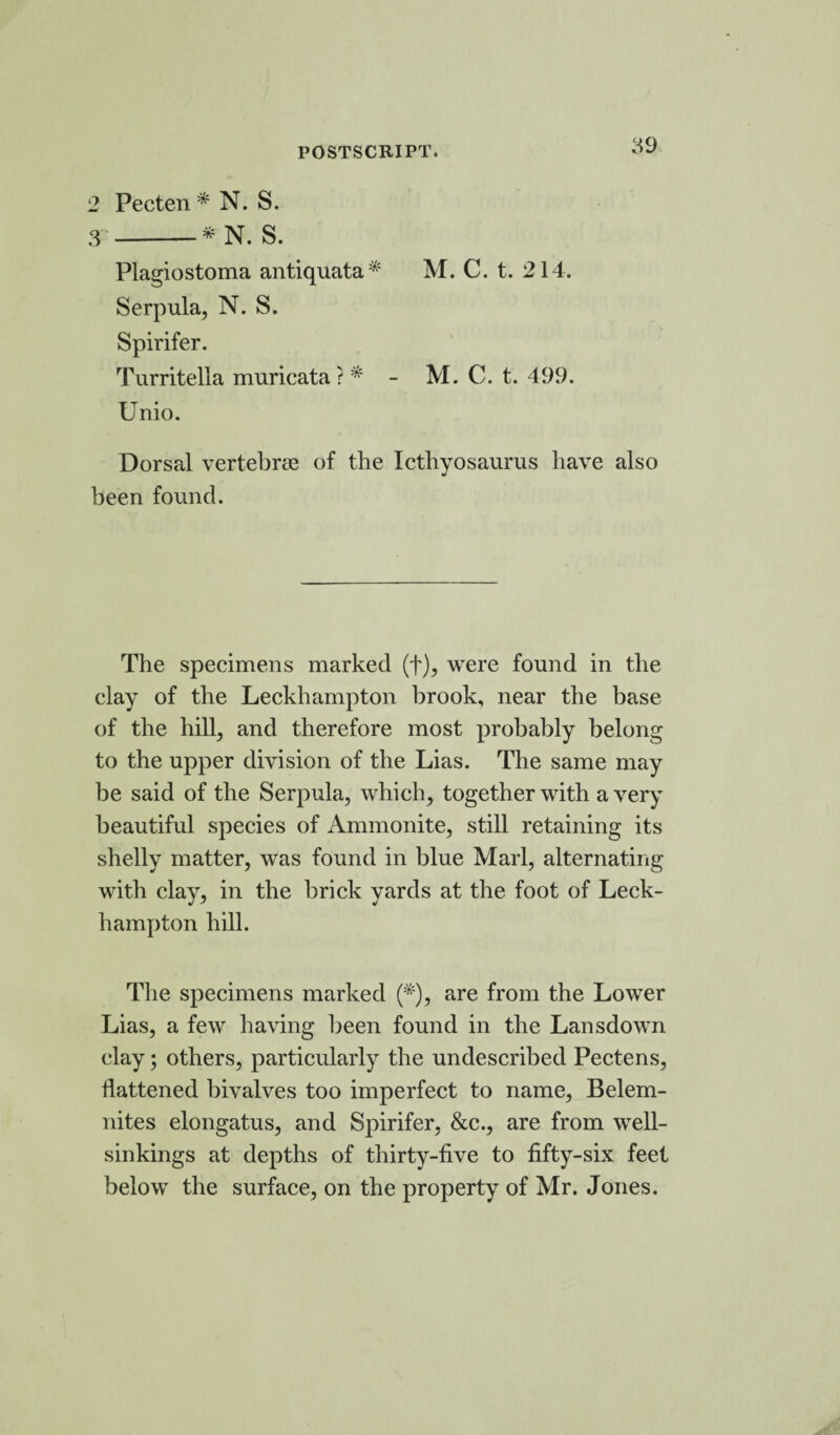 2 Pecten * N. S. 3 -* N. S. Plagiostoma antiquata* M. C. t. 214. Serpula, N. S. Spirifer. Turritella muricata ? * - M. C. t. 499. Unio. Dorsal vertebrae of the Icthyosaurus have also been found. The specimens marked (f), were found in the clay of the Leckhampton brook, near the base of the hill, and therefore most probably belong to the upper division of the Lias. The same may be said of the Serpula, which, together with a very beautiful species of Ammonite, still retaining its shelly matter, was found in blue Marl, alternating with clay, in the brick yards at the foot of Leck¬ hampton hill. The specimens marked (*), are from the Lower Lias, a few having been found in the Lansdown clay; others, particularly the undescribed Pectens, flattened bivalves too imperfect to name, Belem- nites elongatus, and Spirifer, &c., are from well- sinkings at depths of thirty-five to fifty-six feet below the surface, on the property of Mr. Jones.