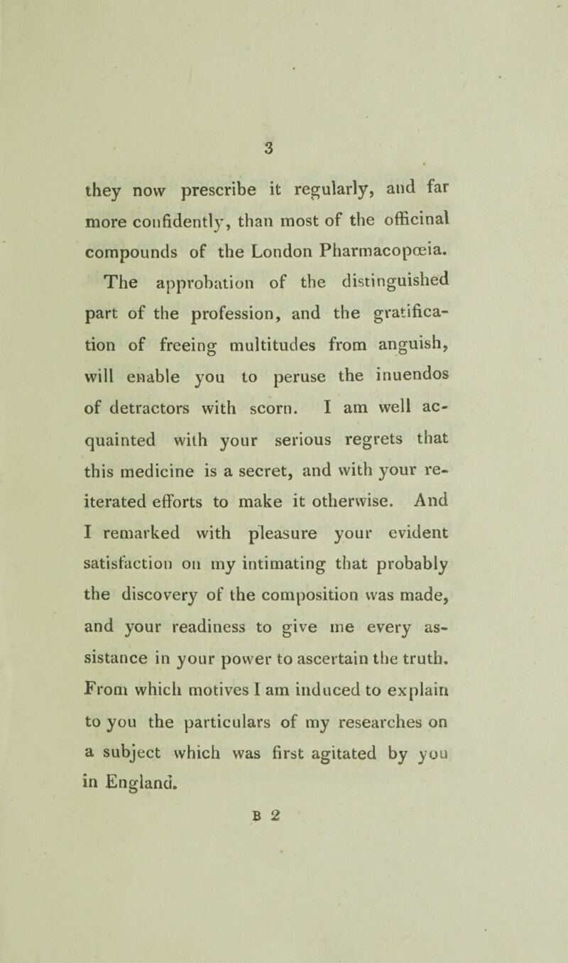 they now prescribe it regularly, and far more confidently, than most of the officinal compounds of the London Pharmacopoeia. The approbation of the distinguished part of the profession, and the gratifica¬ tion of freeing multitudes from anguish, will enable you to peruse the inuendos of detractors with scorn. I am well ac¬ quainted with your serious regrets that this medicine is a secret, and with your re¬ iterated efforts to make it otherwise. And I remarked with pleasure your evident satisfaction on my intimating that probably the discovery of the composition was made, and your readiness to give me every as¬ sistance in your power to ascertain the truth. From which motives I am induced to explain to you the particulars of my researches on a subject which was first agitated by you in England. B 2