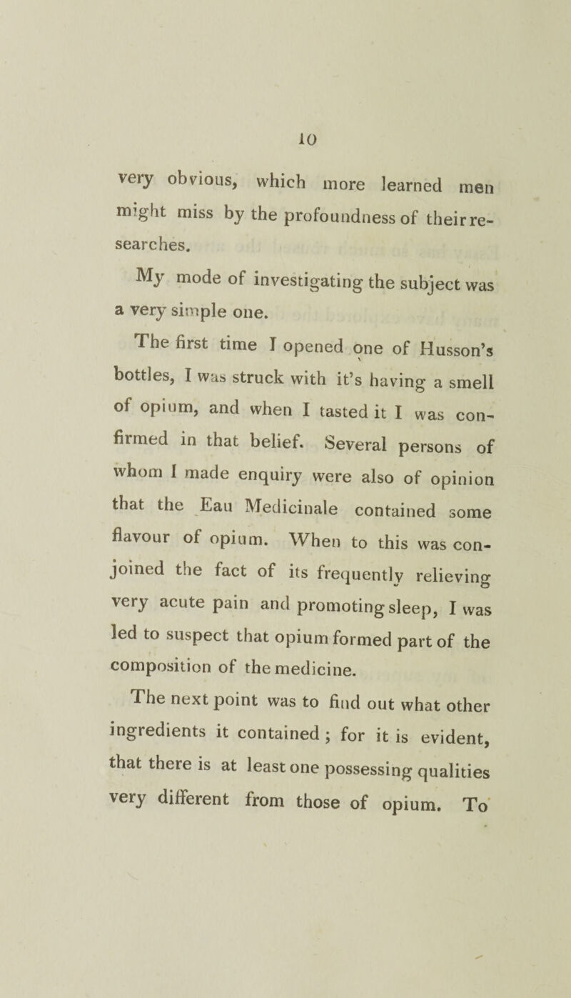 very obvious, which more learned men rmght miss by the profoundness of their re¬ searches. My mode of investigating the subject was a very simple one. The first time I opened one of Husson’s bottles, I was struck with it’s having a smell of opium, and when I tasted it I was con- filmed in that belief. Several persons of whom I made enquiry were also of opinion that the Eau Medicinale contained some flavour of opium. When to this was con¬ joined the fact of its frequently relieving very acute pain and promoting sleep, I was led to suspect that opium formed part of the composition of the medicine. The next point was to find out what other ingredients it contained j for it is evident, that there is at least one possessing qualities very different from those of opium. To