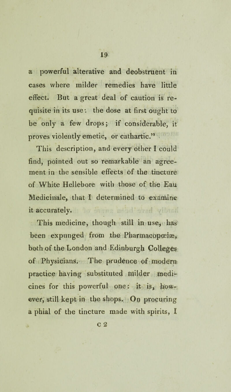 a powerful alterative and deobstruent in cases where milder remedies have little effect. But a great deal of caution is re¬ quisite in its use: the dose at first ought to be only a few drops; if considerable, it proves violently emetic, or cathartic.’* This description, and every other I could find, pointed out so remarkable an agree¬ ment in the sensible effects of the tincture of White Hellebore with those of the Eau Medicinale, that I determined to examine it accurately. This medicine, though still in use, has been expunged from the Pharmacopoeias, both of the London and Edinburgh Colleges of Physicians. The prudence of modern practice having substituted milder medi¬ cines for this powerful one: it is, how¬ ever, still kept in the shops. On procuring a phial of the tincture made with spirits, I C 2