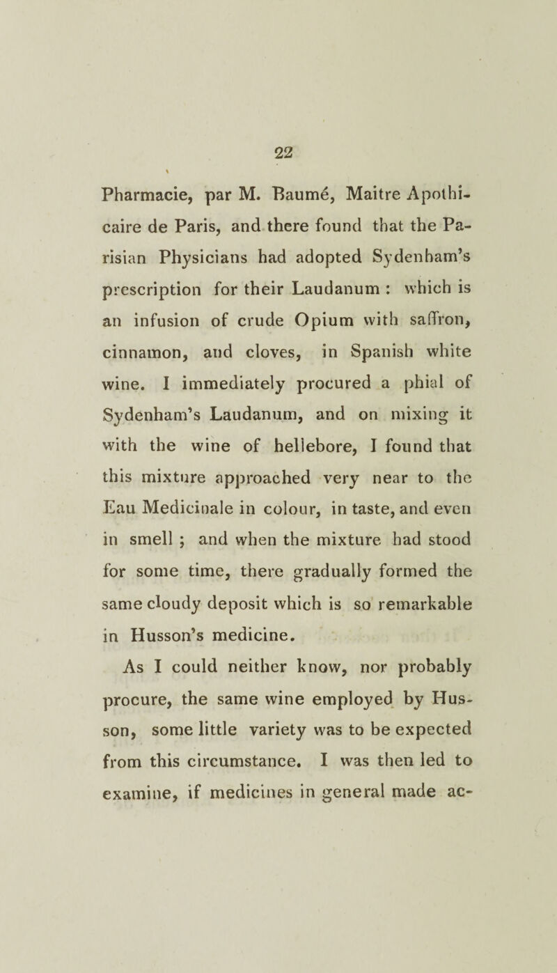 Pharmacie, par M. Baume, Maitre Apolhi- caire de Paris, and there found that the Pa¬ risian Physicians had adopted Sydenham’s prescription for their Laudanum : which is an infusion of crude Opium with saffron, cinnamon, and cloves, in Spanish white wine. I immediately procured a phial of Sydenham’s Laudanum, and on mixing it with the wine of hellebore, I found that this mixture approached very near to the Eau Medicinale in colour, in taste, and even in smell ; and when the mixture had stood for some time, there gradually formed the same cloudy deposit which is so remarkable in Husson’s medicine. As I could neither know, nor probably procure, the same wine employed by Hus- son, some little variety was to be expected from this circumstance. I was then led to examine, if medicines in general made ac-