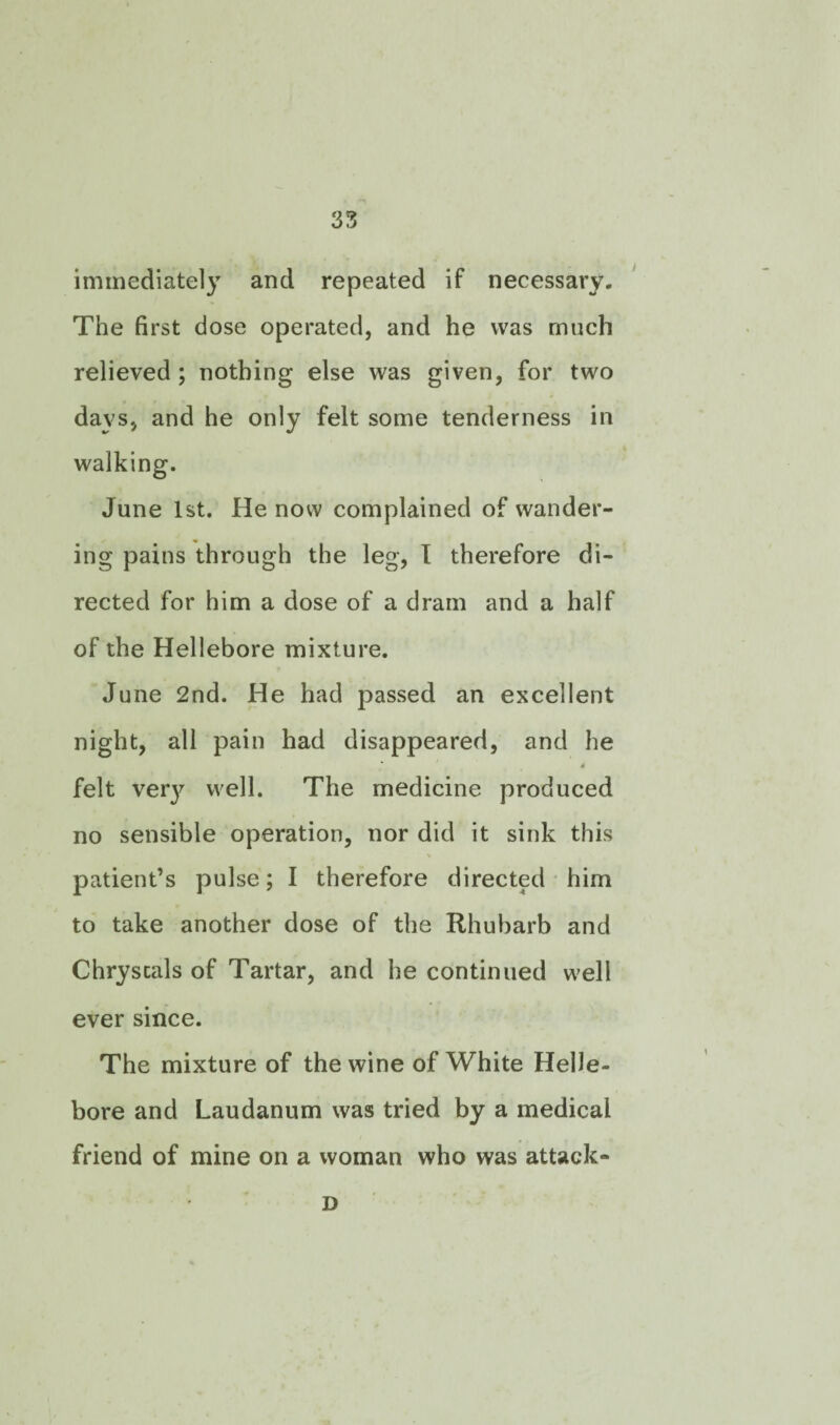 immediately and repeated if necessary. The first dose operated, and he was much relieved ; nothing else was given, for two days, and he only felt some tenderness in walking. June 1st. He now complained of wander¬ ing pains through the leg, I therefore di¬ rected for him a dose of a dram and a half of the Hellebore mixture. June 2nd. He had passed an excellent night, all pain had disappeared, and he » felt very well. The medicine produced no sensible operation, nor did it sink this patient’s pulse; I therefore directed him to take another dose of the Rhubarb and Chryscals of Tartar, and he continued well ever since. The mixture of the wine of White Helle¬ bore and Laudanum was tried by a medical friend of mine on a woman who was attack- D