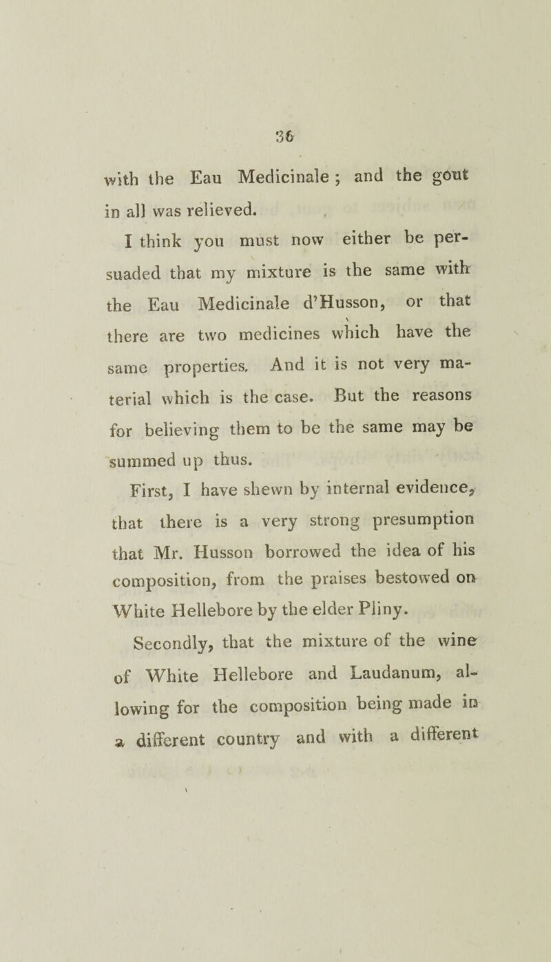 with the Eau Medicinale ; and the gout in all was relieved. I think you must now either be per¬ suaded that my mixture is the same with the Eau Medicinale d’Husson, or that there are two medicines which have the same properties. And it is not very ma¬ terial which is the case. But the reasons for believing them to be the same may be summed up thus. First, I have shewn by internal evidence, that there is a very strong presumption that Mr. Husson borrowed the idea of his composition, from the praises bestowed on White Hellebore by the elder Pliny. Secondly, that the mixture of the wine of White Hellebore and Laudanum, al¬ lowing for the composition being made in a different country and with a different \