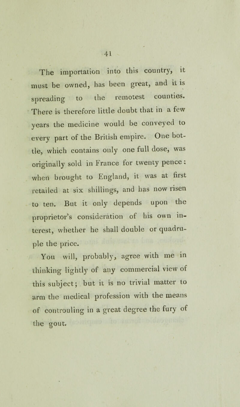 The importation into this country, it must be owned, has been great, and it is spreading to the remotest counties* There is therefore little doubt that in a few years the medicine would be conveyed to every part of the British empire. One bot¬ tle, which contains only one full dose, was originally sold in France tor twenty pence. when brought to England, it was at first retailed at six shillings, and has now risen to ten. But it only depends upon the proprietor’s consideration of his own in¬ terest, whether he shall double or quadru¬ ple the price. You will, probably, agree with me in thinking lightly of any commercial view of this subject; but it is no trivial matter to arm the medical profession with the means of controuling in a great degree the fury of the gout. i i