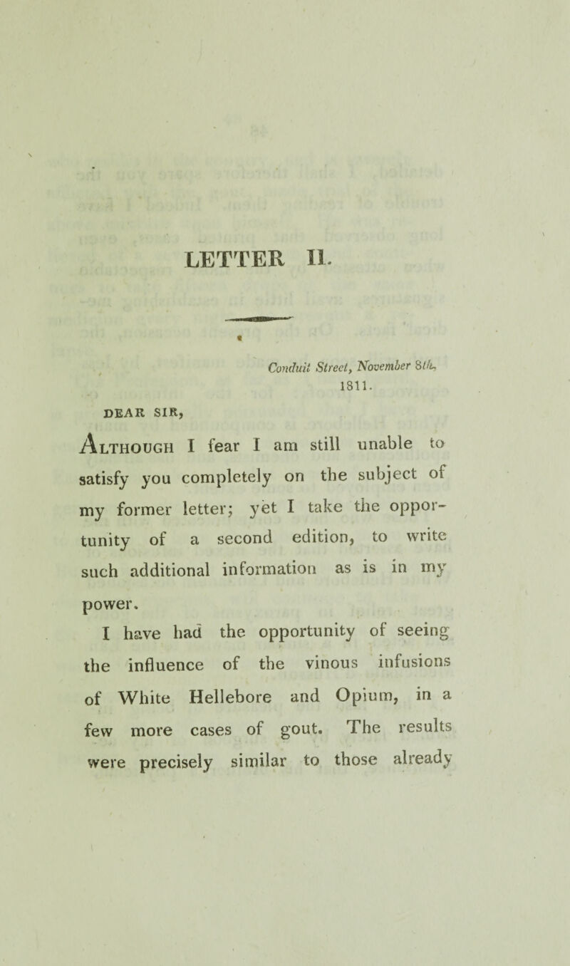 LETTER II. Conduit Street, November 8/4, 1811. dear sir, Although I fear I am still unable to satisfy you completely on the subject of my former letter; yet I take the oppor¬ tunity of a second edition, to write such additional information as is in my power. I have had the opportunity of seeing the influence of the vinous infusions of White Hellebore and Opium, in a few more cases of gout. The results were precisely similar to those already