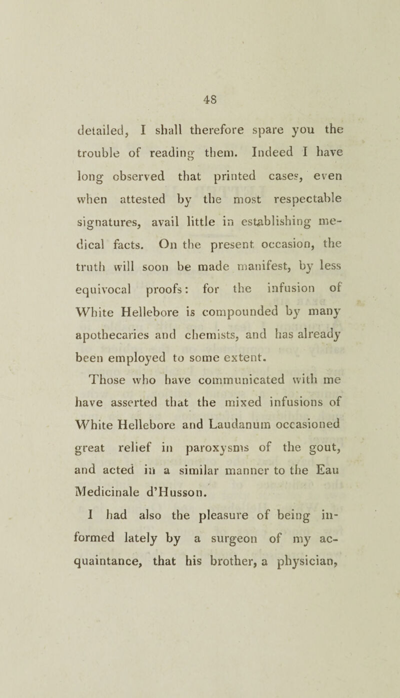 4S detailed, I shall therefore spare you the trouble of reading them. Indeed I have long observed that printed cases, even when attested by the most respectable signatures, avail little in establishing me¬ dical facts. On the present occasion, the truth will soon be made manifest, by less equivocal proofs: for the infusion of White Hellebore is compounded by many apothecaries and chemists, and has already been employed to some extent. Those who have communicated with me have asserted that the mixed infusions of White Hellebore and Laudanum occasioned great relief in paroxysms of the gout, and acted in a similar manner to the Eau Medicinale d’Husson. I had also the pleasure of being in¬ formed lately by a surgeon of my ac¬ quaintance, that his brother, a physician,