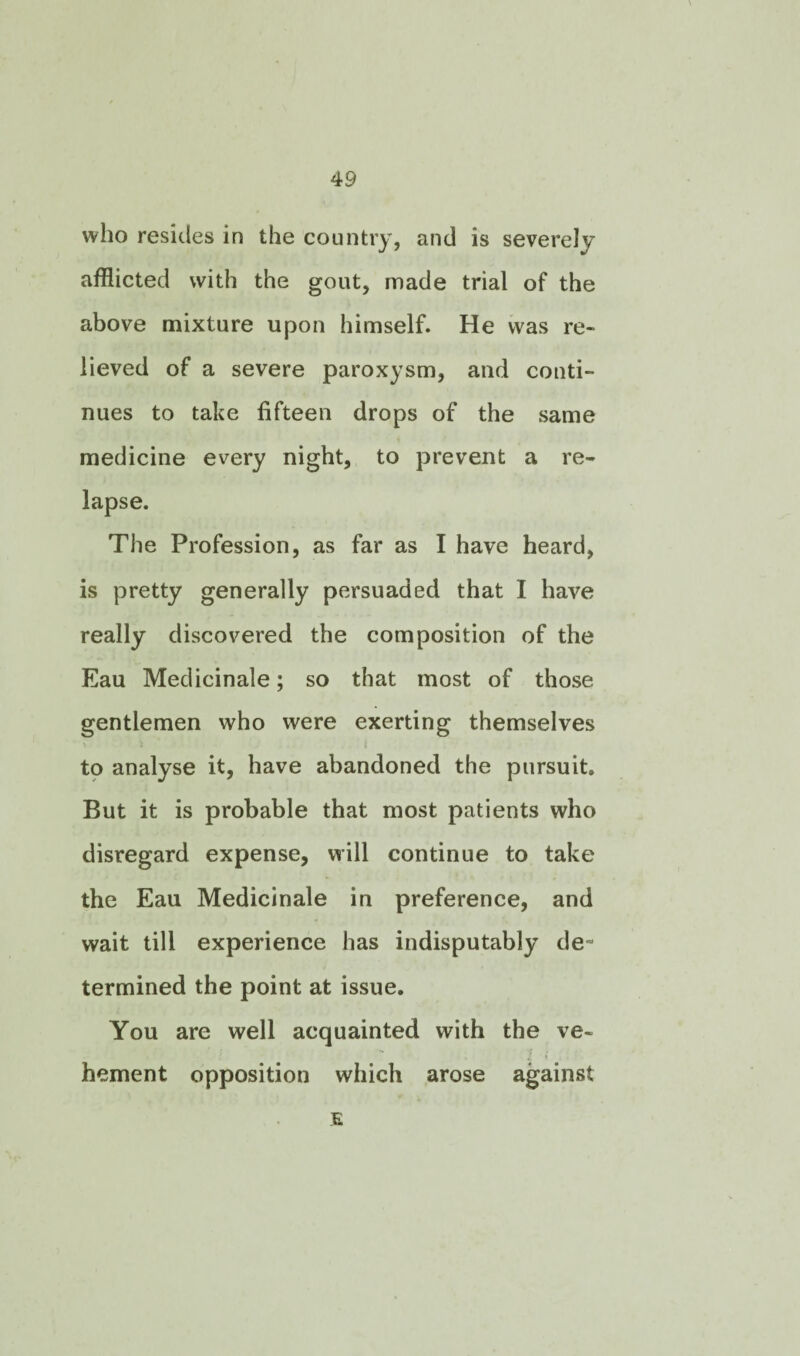 who resides in the country, and is severely afflicted with the gout, made trial of the above mixture upon himself. He was re¬ lieved of a severe paroxysm, and conti¬ nues to take fifteen drops of the same medicine every night, to prevent a re¬ lapse. The Profession, as far as I have heard, is pretty generally persuaded that I have really discovered the composition of the Eau Meclicinale; so that most of those gentlemen who were exerting themselves to analyse it, have abandoned the pursuit. But it is probable that most patients who disregard expense, will continue to take the Eau Medicinale in preference, and wait till experience has indisputably de¬ termined the point at issue. You are well acquainted with the ve¬ hement opposition which arose against E