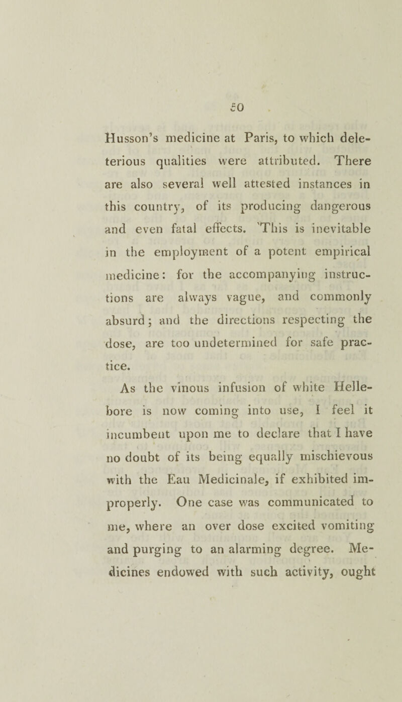 Husson’s medicine at Paris, to which dele¬ terious qualities were attributed. There are also several well attested instances in this country, of its producing dangerous and even fatal effects. This is inevitable jn the employment of a potent empirical medicine: for the accompanying instruc¬ tions are always vague, and commonly absurd; and the directions respecting the dose, are too undetermined for safe prac¬ tice. As the vinous infusion of white Helle¬ bore is now coming into use, 1 feel it incumbent upon me to declare that I have no doubt of its being equally mischievous with the Eau Medicinale, if exhibited im¬ properly. One case was communicated to me, where an over dose excited vomiting and purging to an alarming degree. Me- dicines endowed with such activity, ought