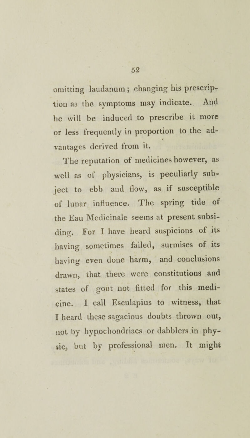 omitting laudanum ; changing his prescrip¬ tion as the symptoms may indicate. And he will be induced to prescribe it more or less frequently in proportion to the ad- vantages derived from it. The reputation of medicines however, as well as of physicians, is peculiarly sub¬ ject to ebb and flow, as if susceptible of lunar influence. The spring tide ot the Eau Medicinale seems at present subsi¬ ding For I have heard suspicions of its having sometimes failed, surmises of its having even done harm, and conclusions drawn, that there were constitutions and states of gout not fitted for this medi¬ cine. I call Esculapius to witness, that I heard these sagacious doubts thrown out, not by hypochondriacs or dabblers in phy¬ sic, but by professional men. It might