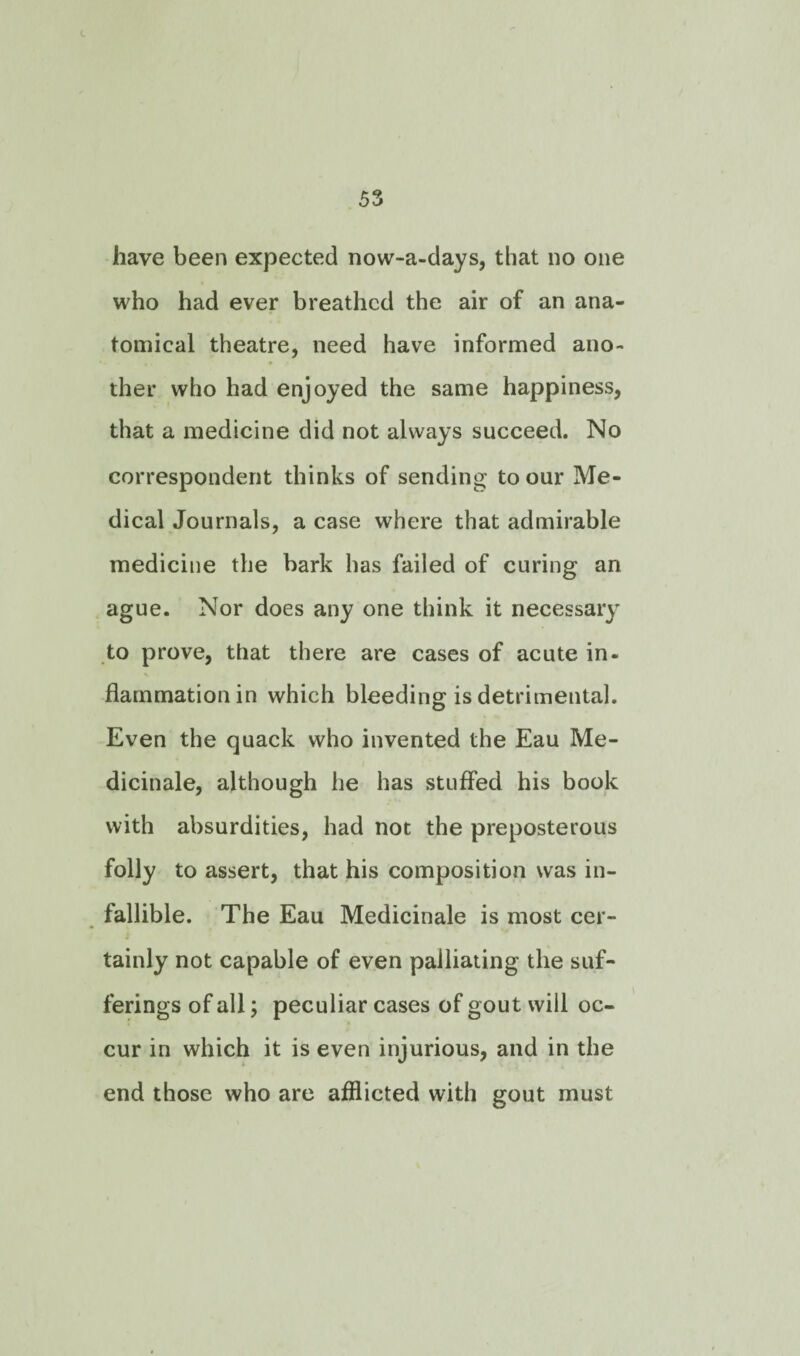 have been expected now-a-days, that no one who had ever breathed the air of an ana¬ tomical theatre, need have informed ano¬ ther who had enjoyed the same happiness, that a medicine did not always succeed. No correspondent thinks of sending to our Me¬ dical Journals, a case where that admirable medicine the bark has failed of curing an ague. Nor does any one think it necessary to prove, that there are cases of acute in¬ flammation in which bleeding is detrimental. Even the quack who invented the Eau Me- dicinale, although he has stuffed his book with absurdities, had not the preposterous folly to assert, that his composition was in¬ fallible. The Eau Medicinale is most cer¬ tainly not capable of even palliating the suf¬ ferings of all; peculiar cases of gout will oc¬ cur in which it is even injurious, and in the end those who are afflicted with gout must