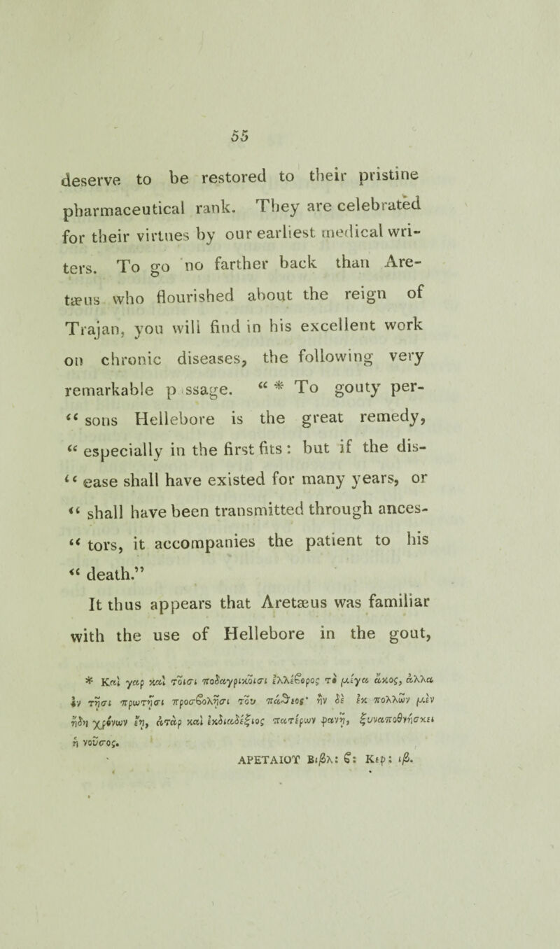 deserve to be restored to their pristine pharmaceutical rank. They are celeb:ated for their virtues by our earliest medical wri¬ ters. To go no farther back than Are- tieus who flourished about the reign of Trajan, you will find in his excellent work on chronic diseases, the following very remarkable p ssage. To gouty per- (i sons Hellebore is the great remedy, “ especially in the first fits: but if the dis- ic ease shall have existed for many years, or «■ shall have been transmitted through ances- i( tors, it accompanies the patient to his <{ death.” It thus appears that Aretaeus was familiar with the use of Hellebore in the gout, * K«1 yap xal roicri noSaypixoitri iX\e<~&pog rri ftJ. yet. cixog, aXXa 4V rrifft 'rrpiurvcri npocSoXyeri Toy Tra^eos’ riv $1 ex 7roXXwy fj.lv 7]J>I yjpivwv eVy nTup xctl lx$ict$e£giog TrciTfpwv jpctvvy $'VVct7to9vt]Gxu l APETAIOT B*|0X: £: Ktp: j/3. n voucrop.