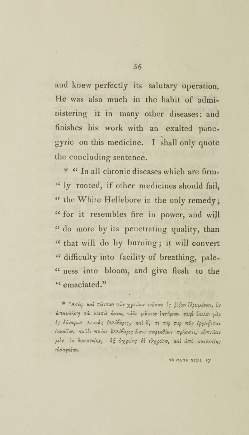 and knew perfectly its salutary operation. He was also much in the habit of admi¬ nistering it in many other diseases; and finishes his work with an exalted pane- gyric on this medicine. I shall only quote the concluding sentence. * <£ In all chronic diseases which are firm- “ ly rooted, if other medicines should fail, iC the White Hellebore is the only remedy; “ for it resembles fire in power, and will “ do more by its penetrating quality, than u that will do by burning; it will convert te difficulty into facility of breathing, pale- “ ness into bloom, and give flesh to the <c emaciated.” * ’Atup y.a'i navruiv vuv y^poviwv vovtrwv ig pi£av Up'jjxivwv, r,v t» Xoinu axia, roih fxovvov Imrtpiov. nvpl ixiXov yap ig Suvafxiv Xniy.bg 1XXi£opog, yal o, ri nip nip nop Ipya^ncu rxxaiov, novbi nXiov sXXlbopog iiauu napmOiujv npr)crcritt ivnvoiav (xiv isc boanvopjf, a-^poiijg be ivy_poL>ivt xat anb crmXiToig sda-ap Jtitjv. r« avns «$>; ly