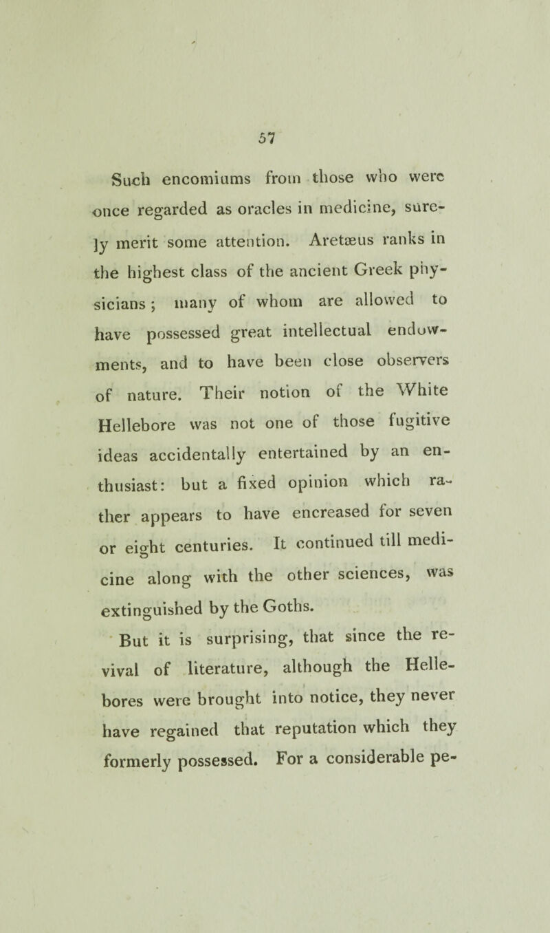 Such encomiums from those who were once regarded as oracles in medicine, sure- ]y merit some attention. Aretaeus ranks in the highest class of the ancient Greek phy¬ sicians ; many of whom are allowed to have possessed great intellectual endow¬ ments, and to have been close observers of nature. Their notion of the White Hellebore was not one of those fugitive ideas accidentally entertained by an en¬ thusiast: but a fixed opinion which ra¬ ther appears to have encreased for seven or eioht centuries. It continued till medi- ID cine along with the other sciences, was extinguished by the Goths. But it is surprising, that since the re¬ vival of literature, although the Helle¬ bores were brought into notice, they ne\er have regained that reputation which they formerly possessed. For a considerable pe-