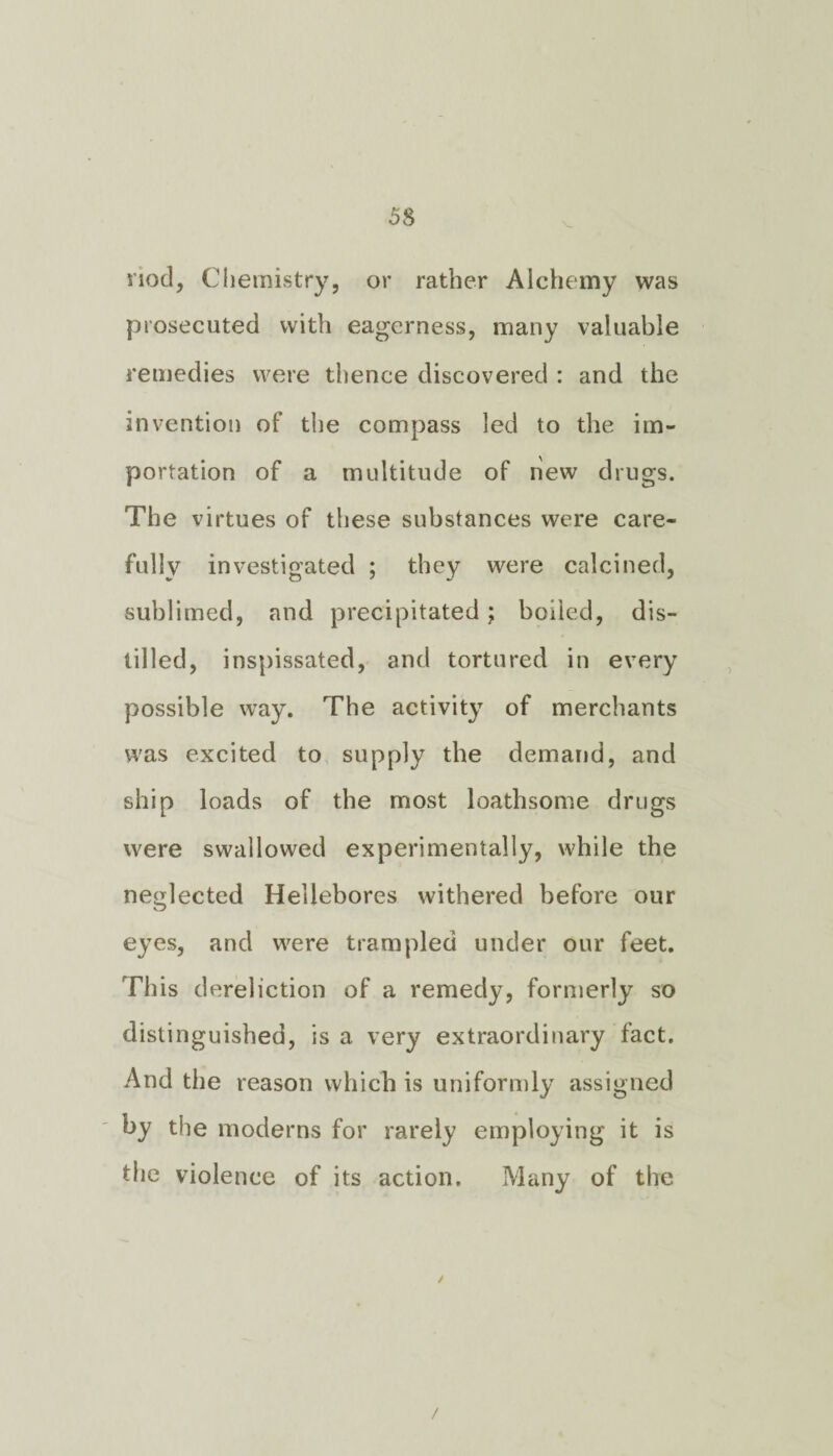 nod, Chemistry, or rather Alchemy was prosecuted with eagerness, many valuable remedies were thence discovered : and the invention of the compass led to the im¬ portation of a multitude of new drugs. The virtues of these substances were care¬ fully investigated ; they were calcined, sublimed, and precipitated; boiled, dis¬ tilled, inspissated, and tortured in every possible way. The activity of merchants was excited to supply the demand, and ship loads of the most loathsome drugs were swallowed experimentally, while the neglected Hellebores withered before our eyes, and were trampled under our feet. This dereliction of a remedy, formerly so distinguished, is a very extraordinary fact. And the reason which is uniformly assigned by the moderns for rarely employing it is the violence of its action. Many of the /
