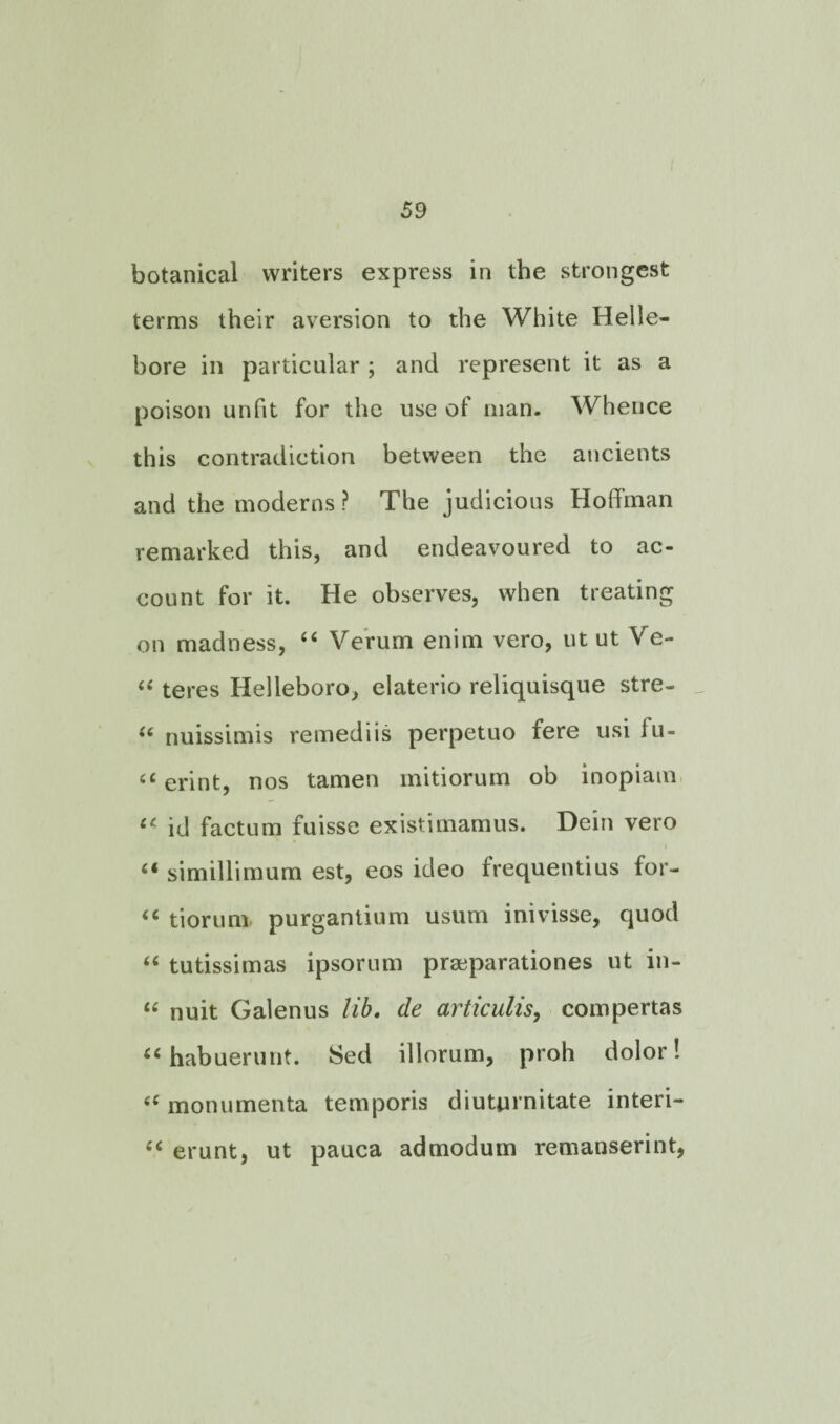 botanical writers express in the strongest terms their aversion to the White Helle¬ bore in particular ; and represent it as a poison unfit for the use of man. Whence this contradiction between the ancients and the moderns? The judicious Hoffman remarked this, and endeavoured to ac¬ count for it. He observes, when treating on madness, “ Verum enim vero, ut ut Ve- “ teres Helleboro, elaterio reliquisque stre- “ nuissimis remediis perpetuo fere usi fu- u erint, nos tamen mitiorum ob inopiam u id factum fuisse existimamus. Dein vero “ simillimum est, eos ideo frequentius for- “ tiorum purgantium usum inivisse, quod “ tutissimas ipsorum praeparationes ut in- “ nuit Galenus lib. de articulis, compertas “ habuerunt. Sed illorum, proh dolor! monumenta temporis diuturnitate interi- erunt, ut pauca admodum remanserint,
