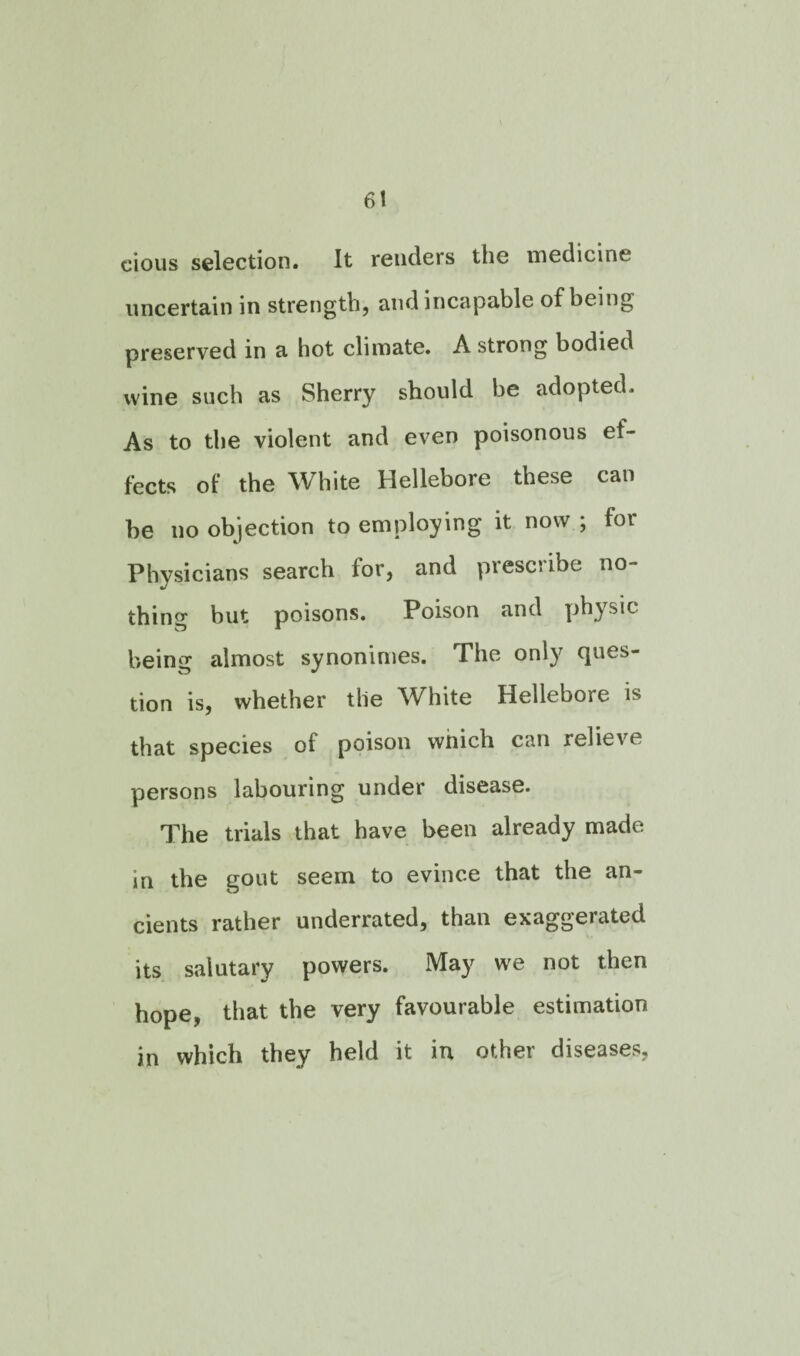 cious selection. It renders the medicine uncertain in strength, and incapable of being preserved in a hot climate. A strong bodied wine such as Sherry should be adopted. As to the violent and even poisonous ef¬ fects of the White Hellebore these can be no objection to employing it now ; for Physicians search lor, and presciibe no¬ thing but poisons. Poison and physic being almost synonimes. The only ques¬ tion is, whether the White Hellebore is that species of poison which can relieve persons labouring under disease. The trials that have been already made in the gout seem to evince that the an¬ cients rather underrated, than exaggerated its salutary powers. May we not then hope, that the very favourable estimation in which they held it in other diseases,