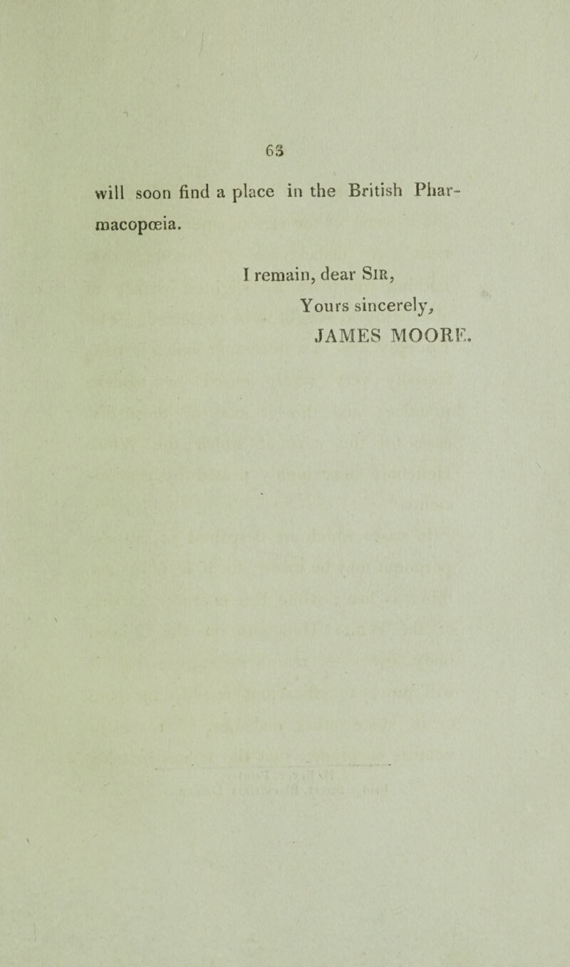 will soon find a place in the British Phar¬ macopoeia. I remain, dear Sir, Yours sincerely, JAMES MOORE.