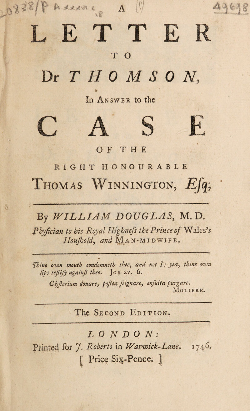 T T)t T H 0 In Answ O F RIGHT HO O M S 0 N, R to the H E CURABLE Thomas Winnington, Efq; By WILLIAM DOUGLAS, M. D. Phyjtcian to his Royal Highnefs the Prince of WalesV Houjhold^ Man-miDWiFE. Thine own mouth condemneth thee, and not 1: yea, thine own lips tejiify againji thee. Job xv. 6. ' Glyfterium donare, pojiea feignare, enfuita purgare, Moliere. The Second Edition. LONDON: Printed for J. Roberta in War^wick-Lane. 1746. [ Price Sijf-Pence. ]j
