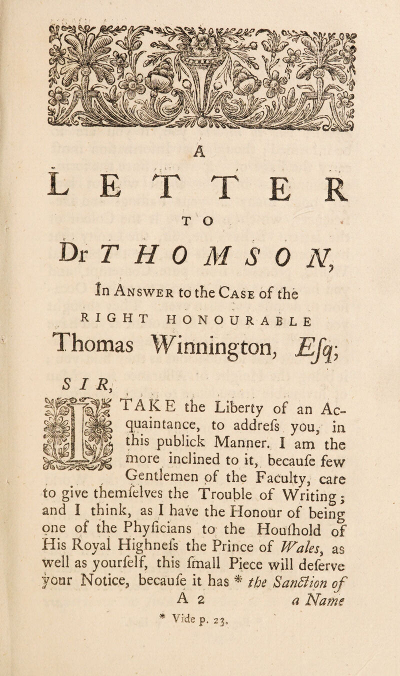 A L E t T E R T O t>t T H 0 M S 0 N, In Answer to the Case of the RIGHT HONOU R A B L E Thomas Winningtori; £fq; SIR, TAKE the Liberty of an Ac¬ quaintance, to addrefs you, in this publick Manner. I am the more inclined to it, becaufe few Gentlemen of the Faculty, care to give themielves the Trouble of Writing; and I think, as I have the Honour of being one of the Phyficians to: the Houlhold of His Royal Highnefs the Prince of Wales, as well as yourfelf, this fmall Piece will deferve your Notice, becaufe it has * the SanSlion of A 2 a Name ^ Vide p. 23,