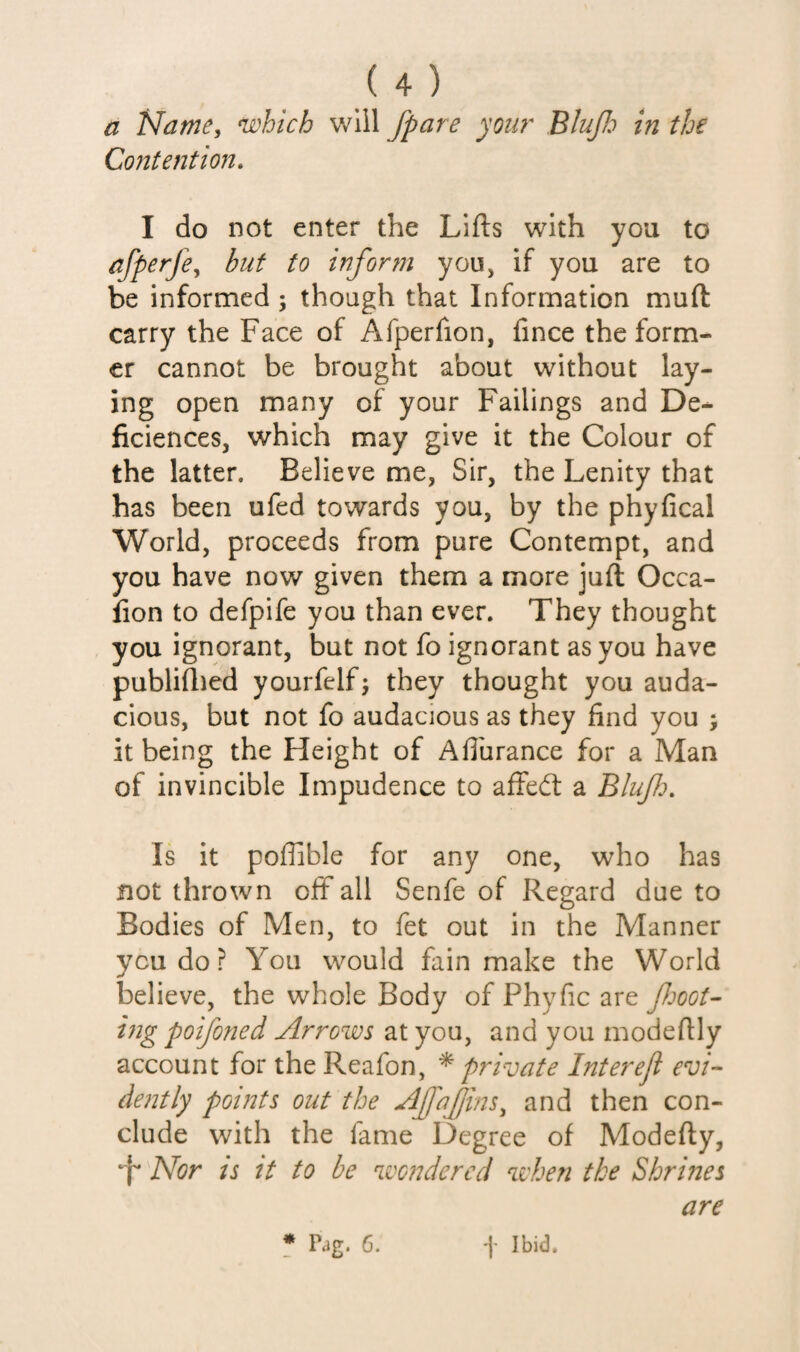 a Name, which will /pare you?' BluJJo in the Co?itention. I do not enter the Lifts with you to afperfe^ but to inform you, if you are to be informed; though that Information muft carry the Face of Afperfion, fince the form¬ er cannot be brought about without lay¬ ing open many of your Failings and De- ficiences, which may give it the Colour of the latter. Believe me, Sir, the Lenity that has been ufed towards you, by the phyfical World, proceeds from pure Contempt, and you have now given them a more juft Occa- fion to defpife you than ever. They thought you ignorant, but not fo ignorant as you have publiftied yourfelf; they thought you auda¬ cious, but not fo audacious as they find you ; it being the Height of Afthrance for a Man of invincible Impudence to affed: a Bluf. Is it poftible for any one, who has not thrown off all Senfe of Regard due to Bodies of Men, to fet out in the Manner you do ? You would fain make the World believe, the whole Body of Phyfic are foot- ing poifoned Arrows at you, and you modeftly account for the Reafon, * private Interejl evi¬ dently points out the AjfaJJins^ and then con¬ clude with the fame Degree of Modefty, •f* Nor is it to be wondered when the Shrines are * Pag. 6. t Ibid.