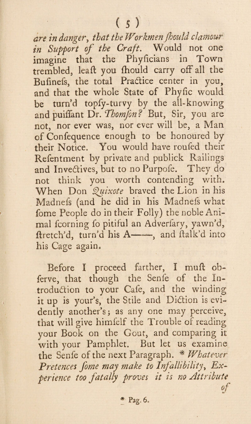 are in danger^ that the Workmen Jhoidd clamour in Support of the Craft. Would not one imagine that the Phyficians in Town trembled, lead you fhould carry off all the Bufinefs, the total Pradice center in you, and that the whole State of Phyfic would be turned topfy-turvy by the all-knowing and puiffant Dr. But, Sir, you are not, nor ever was, nor ever will be, a Man of Confequence enough to be honoured by their Notice. You would have roufed their Refentment by private and publick Railings and Inveftives, but to no Purpofe. They do not think you worth contending with. When Don ^ixote braved the Lion in his Madnefs (and he did in his Madnefs what fome People do in their Folly) the noble Ani¬ mal fcorning fo pitiful an Adverfary, yawn’d, ftretch’d, turn’d his A——, and dalk’d into his Cage again* Before I proceed farther, I muft ob- ferve, that though the Senfe of the In- trodudfion to your Cafe, and the winding it up is your’s, the Stile and Didtion is evi¬ dently another’s 5 as any one may perceive, that will give himfelf the Trouble of reading your Book on the Gout, and comparing it with your Pamphlet. But let us examine the Senfe of the next Paragraph. ^ Whatever Prete?2ces fome may make to Infallibility^ Ex- perience too fatally proves it is no Attribute