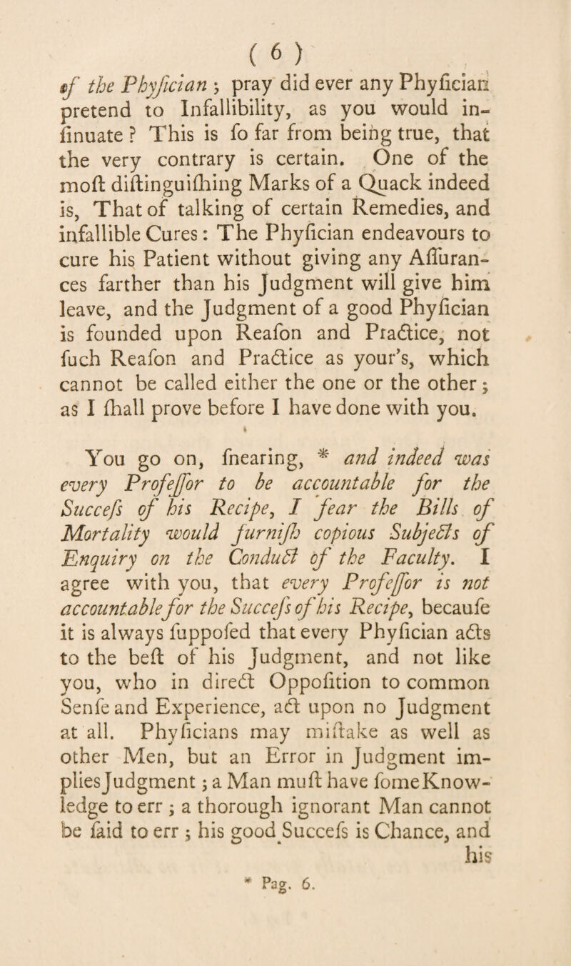 §f the Phyjician ; pray did ever any Phyfician pretend to Infallibility, as you would in- finuate ? This is fo far from being true, that the very contrary is certain. One of the moft diftinguifhing Marks of a Quack indeed is. That of talking of certain Remedies, and infallible Cures: The Phyfician endeavours to cure his Patient without giving any AflTuran- ces farther than his Judgment will give him leave, and the Judgment of a good Phyfician is founded upon Reafon and Pradtice, not fuch Reafon and Pradlice as your's, which cannot be called either the one or the other; as I fhall prove before I have done with you. You go on, fnearing, ^ and indeed was every Profejfor to be accountable for the Succefs of his Recipe^ I fear the Bills of Mortality would furnifj copious Subjedls of Enquiry on the ConduB of the Faculty, I agree with you, that every Profefor is 7iot accountable for the Succefs of bis Recipe^ becaufe it is always fuppofed that every Phyfician adts to the bed of his Judgment, and not like you, who in diredt Oppofition to common Senfeand Experience, ad upon no Judgment at all. Phyficians may miftake as well as other Men, but an Error in Judgment im¬ plies Judgment j a Man mu ft have fome Know¬ ledge to err ; a thorough ignorant Man cannot be faid to err 5 his good Succefs is Chance, and his