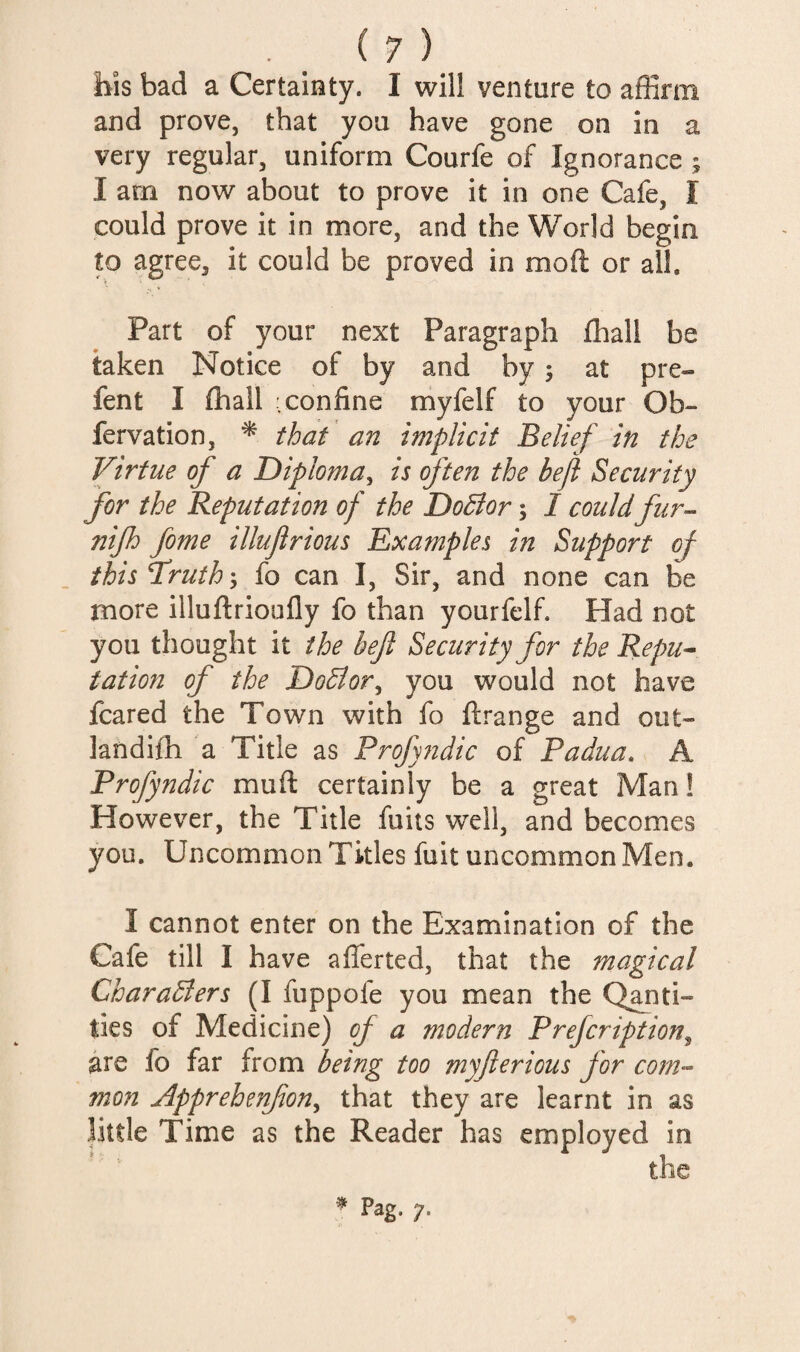 bis bad a Certainty. I will venture to affirm and prove, that you have gone on in a very regular, uniform Courfe of Ignorance ; I arn now about to prove it in one Cafe, I could prove it in more, and the World begin to agree, it could be proved in mod or all. Part of your next Paragraph fhall be taken Notice of by and by; at pre- fent I ffiall .confine myfelf to your Ob- fervation, ^ that an implicit Belief in the Virtue of a Diploma^ is ften the heft Security for the Reputation of the Do5ior; I could fur^ nifh feme illujlrious Examples in Support of ihisT'ruth', fo can I, Sir, and none can be more illuftrioufly fo than yourfelf. Had not you thought it the bejl Security for the Repti^ tation of the DoBor^ you would not have feared the Town with fo ftrange and out- landifh a Title as Profyndic of Padua. A Profyndic muft certainly be a great Man! However, the Title fuits well, and becomes you. Uncommon Titles fuit uncommon Men. I cannot enter on the Examination of the Cafe till I have aflerted, that the magical CharaBers (I fuppofe you mean the Q^ti- ties of Medicine) of a modern Prefeription^ are fo far from being too myfterious for com'- mon Apprehenfon^ that they are learnt in as little Time as the Reader has employed in ^ Pag. 7.
