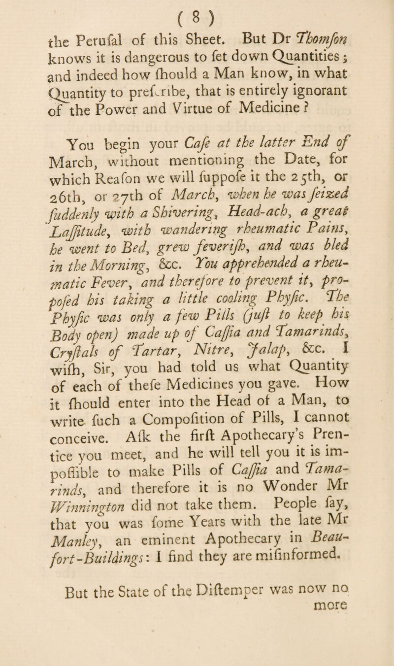the Perufal of this Sheet. But Dr Thomfon knows it is dangerous to fet down Quantities; and indeed how fhould a Man know, in what Quantity to preknbe, that is entirely ignorant of the Power and Virtue of Medicine ? You begin your Cafe at the latter Knd of March, without mentioning the Date, for which Reafon we will fuppofe it the 25th, or 26th, or 27th of March, ’when he uoas feized fuddenly ’with a Shivering, Head-ach, a great Laffitude, ’with ’wandering rheumatic Pains, he ’went to Bed, grew feverip, and 'was bled in the Morning, &c. Tou apprehended a rheu- inatic Fever, and therefore to prevent it, pro- pofed his taking a little coding Phyfic. The Phyfic ’was only a few Pills (juft to keep^ his Body open) made up of Caffia and Famarinds, Cryjlals of Fartar, Nitre, Jalap, &c. _ I wilh. Sir, you had told us what Quantity of each of thefe Medicines you gave. How it fhould enter into the Head of a Man, to write fuch a Compofition of Pills, I cannot conceive. Allc the firft Apothecary’s Pren¬ tice you meet, and he will tell you it is im- poflible to make Pills of Caffta and Fama- rinds, and therefore it is no Wonder Mr IVinnington did not take them. People lay, that you was fome Years with the late Mr Manley, an eminent Apothecary in Beau¬ fort-Buildings'. 1 find they are mifinformed. But the State of the Diftemper was now no more
