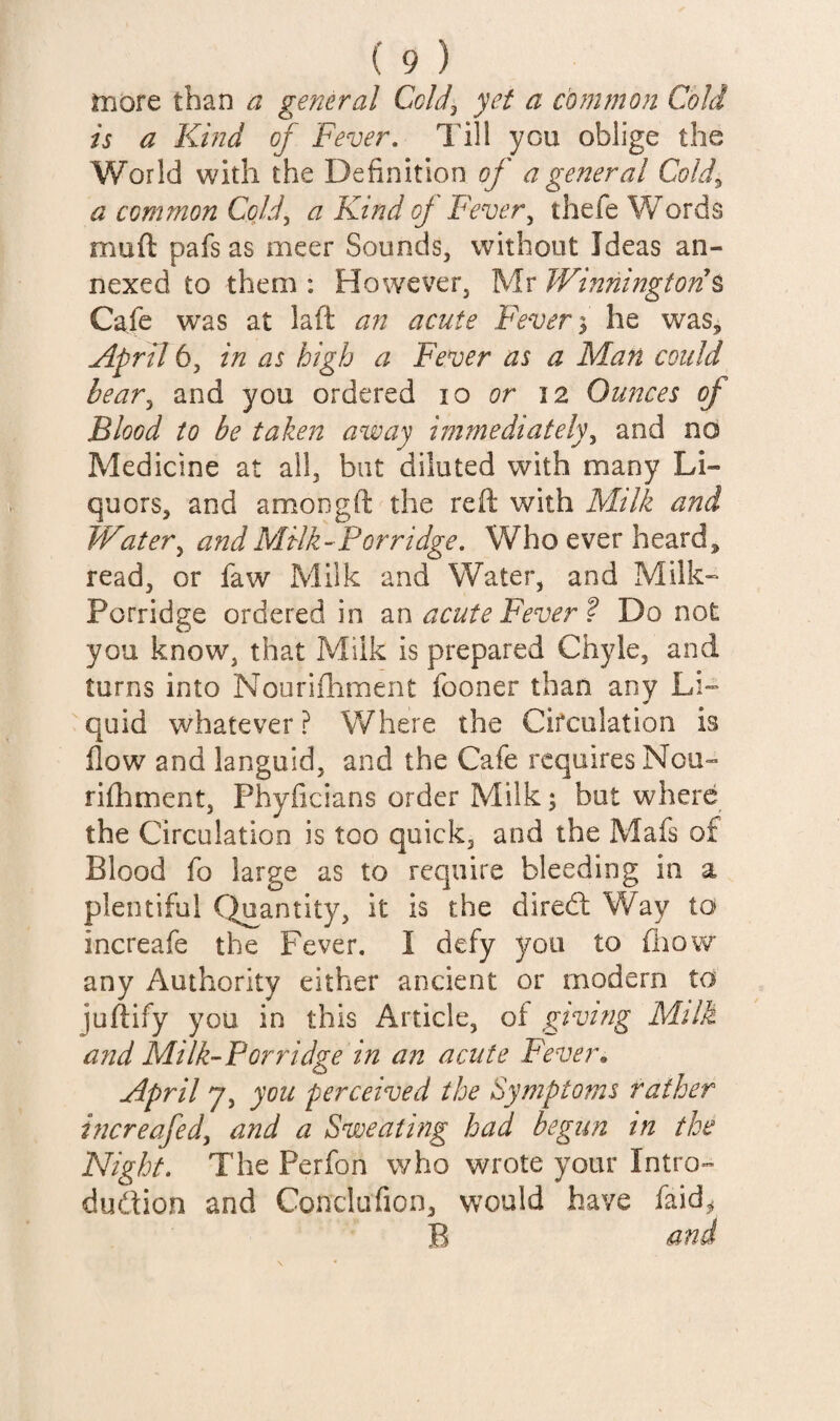 in ore than a general Cold^ yet a common Cold is a Kind ^ Fever, Till you oblige the World with the Definition of a general Cold^ a common Cold, a Kind oj Fever, thefe Words muft pafs as nicer Sounds, without Ideas an¬ nexed to them : However, Mr Winningtori% Cafe was at laft an acute Fever % he was, April 6, in as high a Fever as a Man could bear, and you ordered lo or 12 Ounces of Blood to be taken avoay immediately, and no Medicine at all, but diluted with many Li¬ quors, and amongft the reft with Milk and JVater, and Milk-Porridge. Who ever heard, read, or faw Milk and Water, and Milk- Porridge ordered in olu acute Fever ? Do not you know, that Milk is prepared Chyle, and turns into Nourifhment fooner than any Li¬ quid whatever? Where the Circulation is flow and languid, and the Cafe requires Nou- riihment, Phyficians order Milk; but where the Circulation is too quick, and the Mafs of Blood fo large as to require bleeding in a plentiful C^antity, it is the diredl Way to increafe the Fever, I defy you to fliow any Authority either ancient or modern to juftify you in this Article, of giving Milk a?id Milk-Porridge in an acute Fever, April 7, you perceived the Symptoms rather increafed, and a Sweating had begun in the Night, The Perfon who wrote your Intro- dudion and Conclufion, would have faid^^ B and