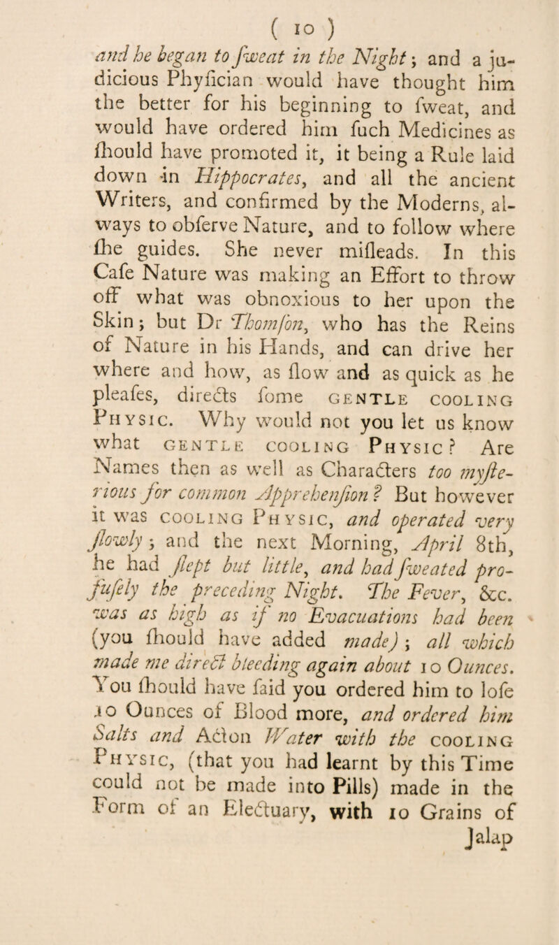 ami he began to fjoeat in the Night; and a ju¬ dicious Phyfician would liave thought him the better for his beginning to fweat, and would have ordered him fuch Medicines as fliould have promoted it, it being a Rule laid down -in Hippocrates, and all the ancient Writers, and confirmed by the Moderns, al¬ ways to obferve Nature, and to follow where fhe guides. She never mifleads. In this Cafe Nature was making an Effort to throw off what was obnoxious to her upon the Skin; but Dr nojnfon, who has the Reins of Nature in his Hands, and can drive her where and how, as flow and as quick as he pleafes, direds fome gentle cooling Physic. Why would not you let us know what GENTLE cooling Physic? Are Names then as well as Charaders too inyjle^ 7^ious Jor common Jlpprehenfion ? But however it was COOLING Physic, and operated very JJowly > and the next Morning, April 8th, he had JJept but little^ a?id had fweated pro^ fufely the preceding Night, The Fever,, &c. zvas as high as ij 720 Evacuations had been (you fliould have added made) \ all vohich made me diredd blecdmg again about 10 Oimces, \ ou fhould have faid you ordered him to lofe ao Ounces of Blood more, and ordered him Salts and Adon Water with the cooling Physic, (that you had learnt by this Time could not be made into Pills) made in the Form of an Eleduary, with 10 Grains of jalap