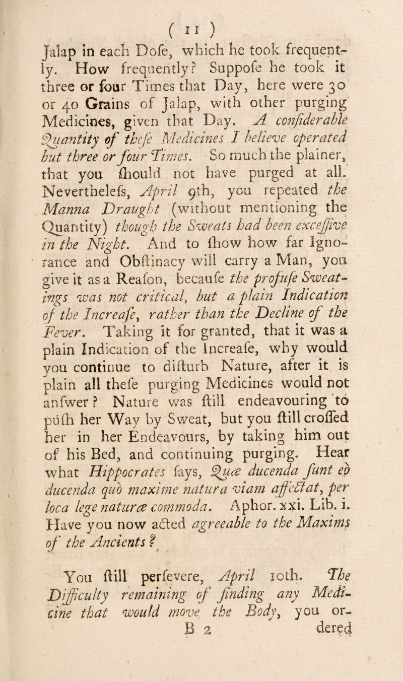 ( ” ) Jalap in each Dofe, which he took frequent¬ ly. How frequently? Suppofe he took it three or four Times that Day, here were 30 or 40 Grains of Jalap, with other purging Medicines, given that Day. A cojifiderahle 9^ia72tity of thcfe Medicines I believe operated but three or four T'imes. So much the plainer, that you ihould not have purged at all. Neverthelefs, Aipril 9th, you repeated the Mamta Draught (without mentioning the Quantity) though the Sweats had been excejjtvc in the Night, And to (how how far Igno¬ rance and Obftinacy wall carry a Man, you give it as a Reafon, becaufe the projufe Sweat-- ings was not criticaly but a plai72 Indicatio7t of the Increafcy rather than the Decline of the Fever. Taking it for granted, that it was a plain Indication of the increafe, wdiy would you continue to diilurb Nature, after it is plain all thefe purging Medicines would not anfwer ? Nature v/as ftili endeavouring ‘to pufh her Way by Sweat, but you ftill eroded her in her Endeavours, by taking him out of his Bed, and continuing purging. Hear what Hippocrates fays, ducenda funt eg ducejida quo maxirne natiira viarn af'eDaty per loca lege naturae coinmoda. Aphor. xxi. Lib. i. Have you now aded agreeable to the Maxima of the Ancients You ftill perfevere, April loth. Fhe Difficulty remaining of finding any Medi^ cine that would move the Body^ you or- B 2 dered