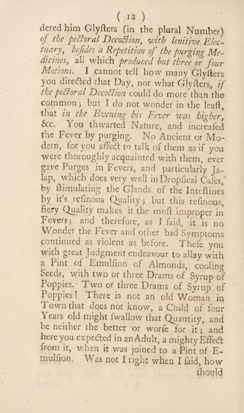 dered him Glyfters (in the plural Number) oj' the peroral JP)eco5iioTi^ with lejiittve ^lec~ tuary, befides a Repetition of the purging Me¬ dicines, all which produced but three or four Motions. I cannot tell how many Glyfters you diredted that Day, nor what Glyfters, if the peSioral DecoStion could do more than the common; but I do not wonder in the leaft, that in the Bjnening bis Fever was higher, &c. You thwarted Nature, and increafed the Fever by purging. No Ancient or Mo¬ dern, for you aifed to talk of them as if you were thoroughly acquainted with them, ever gave Purges in Fevers, and particularly Ja¬ lap, which does very well iuDropfical Cafes,' by ftimulating the Glands of the Inteftines by it’s refinous Quality ; but this refinous, fiery Quality makes it the moft improper in Feversj and therefore, as J faid, it is no Wonder the Fever and other bad Symptoms continued as violent as before. Thefe you with gi eat Judgment endeavour to allay with a Pint of Fmulfion of Almonds, cooling Seeds, with two or three Drams of Syrup of Poppies.- Two or three Drams of Syrup of Poppies! There is not an old Woman in Town that does not know, a Child of four Years old might fwallow that Quantity, and be neither the better or worfe for itand here you expeded in an Adult, a mighty Effedl from it, when it w'as joined to a Pint of E- muKion. Was not I right when I laid, how Ihould