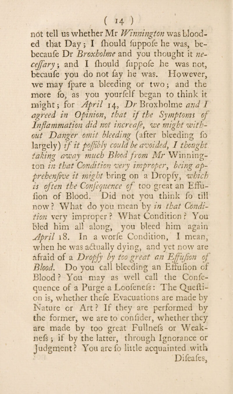 I ( H ) not tell us whether Mr Winnington was blood¬ ed that Day; I fhould fuppofe he was, be- becaufe Dr Broxholme and you thought it 7te^ cejjaryy and I fhould fuppofe he was not, becaufe you do not fay he was. However, we may fpare a bleeding or two; and the more fo, as you yourfelf began to think it might; for April 14, Z)r Broxholme J agreed in Opinion^ that if the Symptonii of Injlammation did not increafe, u'c might with¬ out Dajiger omit bleeding (after bleeding fo largely) if it pojjibly could be avoided, I thought, taking away much Blood jrom Mr Winning- ton ij2 that Condition very improper, being ap- prehenjive it might bring on a Dropfy, which is often the Confequence of too great an Eifu- iion of Blood. Did not you think fo till now ? What do you mean by in that Condi¬ tio?! very improper ? What Condition ? You bled him all along, you bleed him again April 18. In a worfe Condition, I mean, when he was adlually dying, and yet now are afraid of a Dropfy by too great an Effufion of Blood. Do you call bleeding an Effufion of Blood ? You may as well call the Confe¬ quence of a Purge a Loofenels: The Quedi- on is, whether thefe Evacuations are made by Nature or Art ? If they are performed by the former, we are to confider, whether they are made by too great Fullnefs or Weak- nefs; if by the latter, through Ignorance or Judgment? You arefo little acquainted with Difeafes,