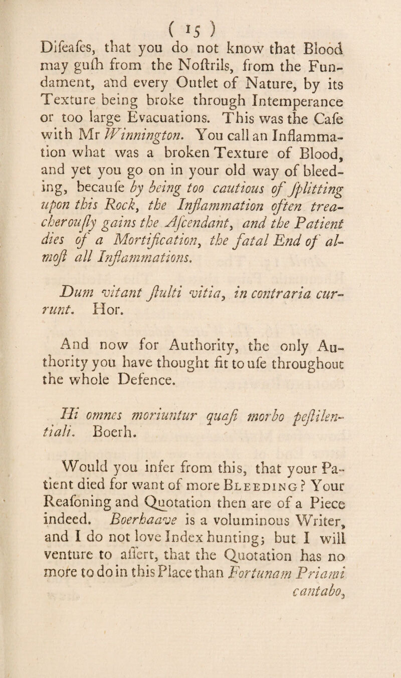 Difeafes, that you do not know that Blood may gufli from the Noftrils, from the Fun¬ dament, and every Outlet of Nature, by its Texture being broke through Intemperance or too large Evacuations. This was the Cafe with Mr Winnington, You call an Inflamma¬ tion what was a broken Texture of Blood, and yet you go on in your old way of bleed¬ ing, becaufe by being too cautious of Jplitting upon this Rock^ the Infa7nmation often trea- cheroujly gains the Jlfce?2da72ty and the Patient dies of a Mortification^ the fatal End of aU moji all Infiammations, E)u?n vitant fiulti vitia^ in co22traria cur-^ runt, Hor. And now for Authority, the only Au¬ thority you have thought fit toufe throughout the whole Defence. Hi omnes moriuntur quaf morbo pefilen-^ tiali, Boerh. Would you infer from this, that your Pa¬ tient died for want of more Bleeding ? Your Reafoning and Quotation then are of a Piece indeed. Boerhaave is a voluminous Writer, and I do not love Index hunting; but I will venture to afiert, that the Quotation has no more to do in this Place than Fortuna?n Priami cantabo^