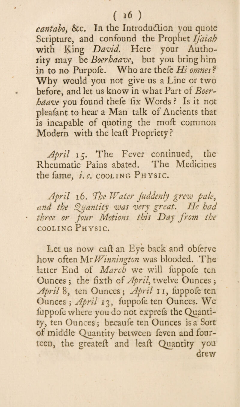 cantabOy &c. In the Introdudion you quote Scripture, and confound the Prophet Ifaiah with King David. Here your Autho¬ rity may be Boerhaave^ but you bring him in to no Purpofe. Who are thefe Hi omnes ? Why would you not give us a Line or two before, and let us know in what Part of Boer- haave you found thefe fix Words ? Is it not pleafant to hear a Man talk of Ancients that is incapable of quoting the rnofl common Modern with the leaft Propriety ? April 15. The Fever continued, the Rheumatic Pains abated. The Medicines the fame, i.e. cooling Physic. April 16. The Water Juddenly grew pale^ and the Sluantity was very great. He had three or four Motions this Day fro?n the cooling Physic. Let us now caft an Eye back and obferve how oiitn^vWinnington was blooded. The latter End of March we will fuppofe ten Ounces 5 the fixth of twelve Ounces, April 8, ten Ounces; Apfdl ii, fuppofe ten Ounces; April 13, fuppofe ten Ounces. We fuppofe where you do not exprefs the Quanti¬ ty, ten Ounces; becaufe ten Ounces is a Sort of middle Quantity between feven and four¬ teen, the greateft and leaft Quantity you drew