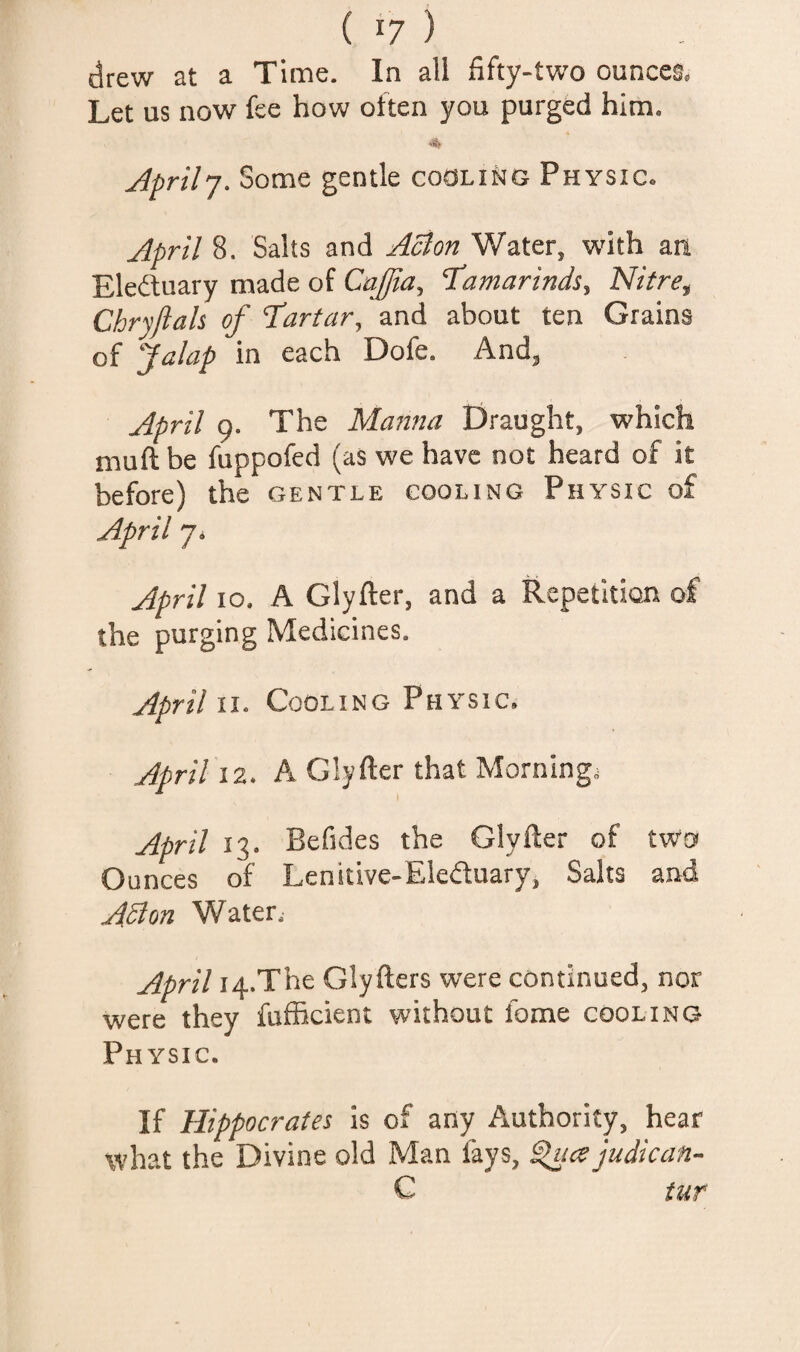 drew at a Time. In all fifty-two ounces. Let us now fee how often you purged him. Jprilj. Some gentle coOLiriG Physic. April 8. Salts and Acton Water, with an Eleftuary made of Caffia, 'Tamarinds, Nitre, Chryftah of Tartar, and about ten Grains of Jalap in each Dofe. And, April 9. The Manna Draught, which muft be fuppofed (as we have not heard of it before) the gentle cooling Physic of April 7. April 10. A Glyfter, and a Repetition of the purging Medicines. April \i. Cooling Physic. April iz. A Glyfter that Morning; April 13. Befides the Glyfter of two Ounces of Lenitive-Eleftuary, Salts and Aston Water, April i4.The Glyfters were continued, nor were they fufficient without fome cooling Physic. If Hippocrates is of any Authority, hear what the Divine old Man fays, ^ice judican- C tur