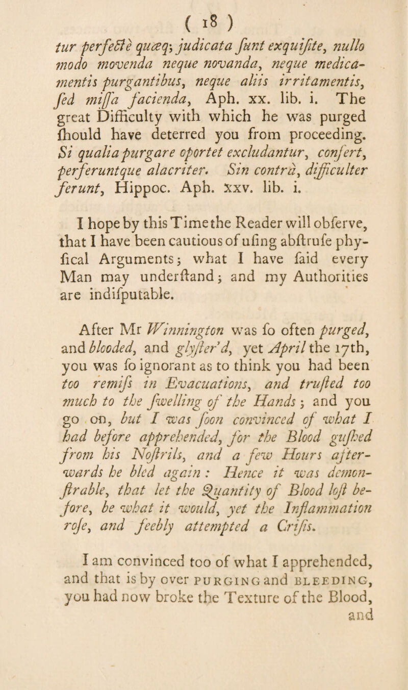 tur perfe^e judicata funt exquifite^ nullo modo movenda neque novanda^ neque medica- mentis purgantibus^ neque aliis irritamentis^ fed mifa facienduy Aph. xx. lib. i. The great Difficulty with which he was purged ihould have deterred you from proceeding. Si qualia purgare oportet excliidantury conjerty perferuntque alacriter* Sin contra, difficulter ferunty Hippoc. Aph. ?^xv. lib. i. I hope by this Time the Reader will obfervc, that I have been cautious of ufing abftrufe phy- fical Arguments 5 what I have faid every Man may underdand^ and my Authorities are indifputable. After Mr Winnington was fo often purged, and blooded, and glyjierd, yet April the 17th, you was fo ignorant as to think you had been too remifs in Evacuations, a?id trufled too much to the fwelling of the Hands 5 and you go .on, but I was foon convmced of what I had before apprehended, for the Blood gujhed from hts Nofrils, and a few Hours ajter- wards he bled again : Hence it was demons fir able, that let the ^lantity of Blood lojl be¬ fore, be what it would, yet the Inflatnviation roje, and feebly atte?npted a Crifis. I am convinced too of what I apprehended, and that is by over puRGiNoand bleeding, you had now broke the Texture of the Blood, and