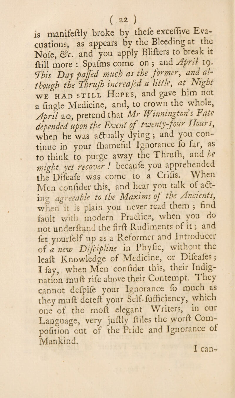 is manifeftly broke by thefe exceffive Eva- cuations, as appears by the Bleeding at the Nofe and you apply Blifters to break it ftill more : Spafms come on ; and Jpril^ ig. This Day pajfed much as the former, and al¬ though the Thrufh increafed a little, at ^ Night WE HAD STILL HoPES, and gave him not a Tingle Medicine, and, to crown the whole, April 20, pretend that Mr Winnington s Fate depended upon the Event of twenty four Hours, when he was adlaally dying ; and you con¬ tinue in your lliameful Ignorance To far, as to think to purge away the Thrufh, and he ^flight yet recover ! bccaufe you apprehended the DiTeafe was come to a Crifis. When Men conTider this, and hear you talk of aft- ing dgreeable to the Maxims of the Ancients, when it is plain you never read them 5 find fault with modern Pradfice, when you do not underftand the firft Rudiments of it; and Tet youi'felf up as a Reformer and Intioducer of a new Difcipline in Phyfic, without the lead: Knowledge of Medicine, or Difeafes; I fay, when Men confider this, their Indig¬ nation mu ft rife above their Contempt. They cannot defpife your Ignorance To much^ as they muft deteft your Self-fufficiency, whicn one of the moft elegant Writers, in our Language, very juftly ftiles the worft Com- pofition out ot the Pride and Ignorance of Mankind.