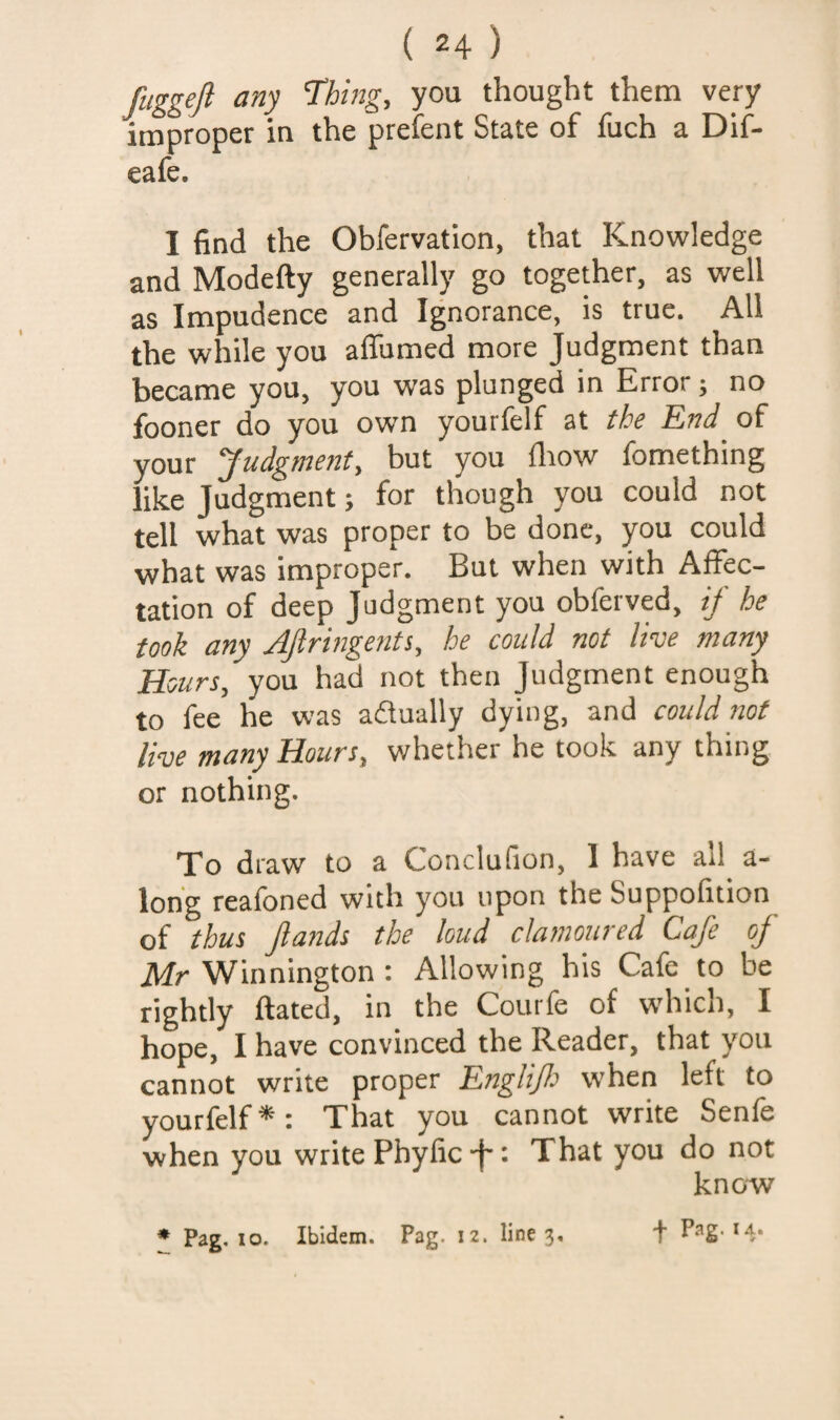 ftiggeft any Thing, you thought them very improper in the prefent State of fuch a Dif- eafe. I find the Obfervatlon, that Knowledge and Modefty generally go together, as well as Impudence and Ignorance, is true. All the while you aflumed more Judgment than became you, you was plunged in Error; no fooner do you own yourfelf at the End of your Judgme72t, but you fliow fomething like Judgment; for though you could not tell what was proper to be done, you could what was improper. But when with Affec¬ tation of deep Judgment you obferved, ij he took any AJlringents, he could not live many Hours, you had not then Judgment enough to fee he was adually dying, and could not live many Hours, whether he took any thing or nothing. To draw to a Conclufion, 1 have all a- lon'g reafoned with you upon the Suppofition of thus Jlands the loud clamoured Cafe of Mr Winnington : Allowing his Cafe to be rightly ftated, in the Courfe of which, I hope, I have convinced the Reader, that you cannot write proper Englijl^ when left to yourfelf^: That you cannot write Senfe when you write Pbyfic J': That you do not know * Pag, lo. Ibidem. Pag. 12. line 3.