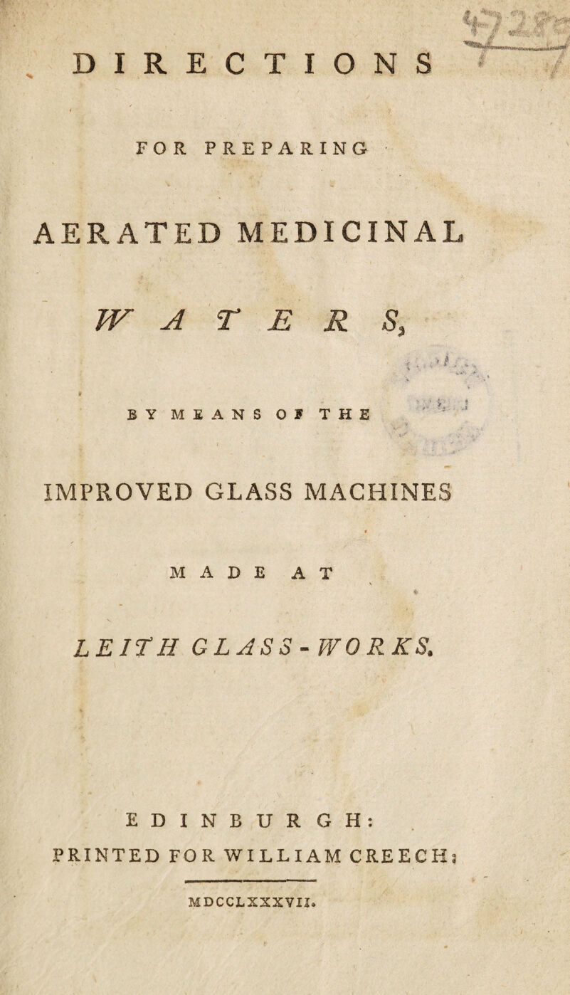 DIRECTIONS A' .. FOR PREPARING AERATED MEDICINAL WATER S, > i ^ . . 4 - BY MEANS OF THE .i-’ ■ . I . .. mr IMPROVED GLASS MACHINES « M A D E A T \ LEITH GLASS-WORKS. EDINBURGH: PRINTED FOR WILLIAM CREECHs MDCCLXXXVU.