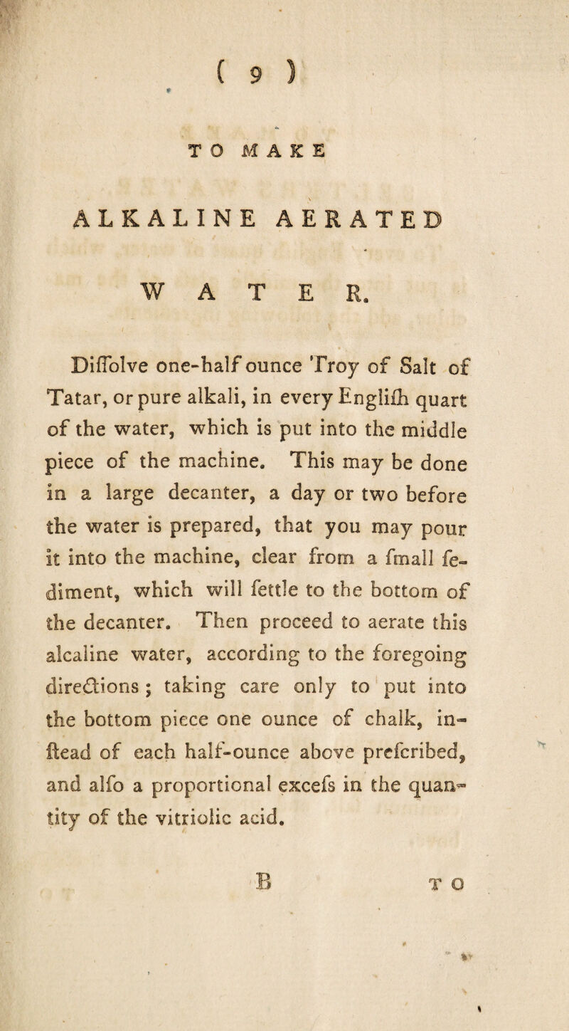 TO MAKE ALKALINE AERATED WATER. I DifToIve one-half ounce Troy of Salt of Tatar, or pure alkali, in every Engliih quart of the water, which is put into the middle piece of the machine. This may be done in a large decanter, a day or two before the water is prepared, that you may pour it into the machine, clear from a fmall fe- diment, which will fettle to the bottom of the decanter. Then proceed to aerate this alcaline water, according to the foregoing direffions ; taking care only to ‘ put into the bottom piece one ounce of chalk, in- ftead of each half-ounce above prefcribed, and alfo a proportional excefs in the quan^ tity of the vitriolic acid. T O I