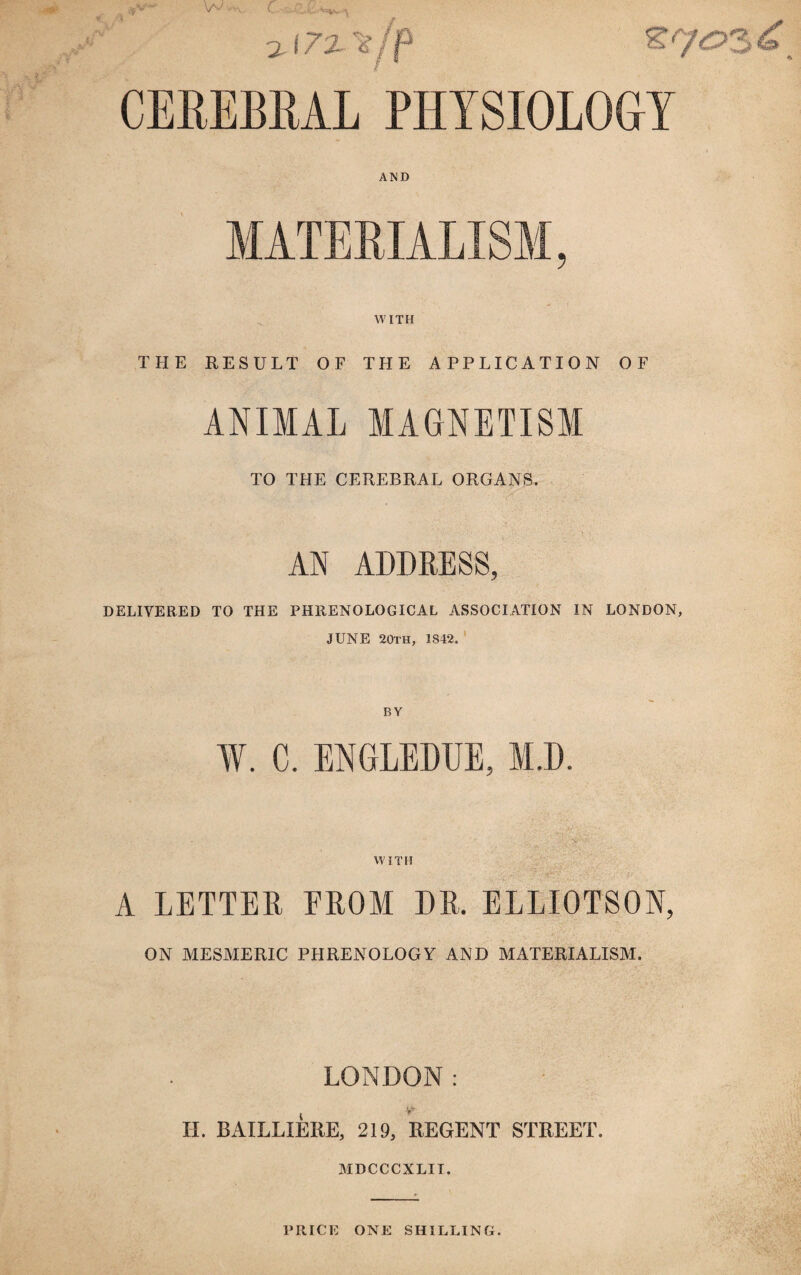 CEREBRAL PHYSIOLOGY AND MATERIALISM, WITH THE RESULT OF THE APPLICATION OF ANIMAL MAGNETISM TO THE CEREBRAL ORGANS. AN ADDRESS, DELIVERED TO THE PHRENOLOGICAL ASSOCIATION IN LONDON, JUNE 20th, 1842. W. C. ENGLEDUE, M.D. WITH A LETTER FROM DR, ELLIOTSON, ON MESMERIC PHRENOLOGY AND MATERIALISM. LONDON: II. BAILLXERE, 219, REGENT STREET. MDCCCXLII. PRICE ONE SHILLING.