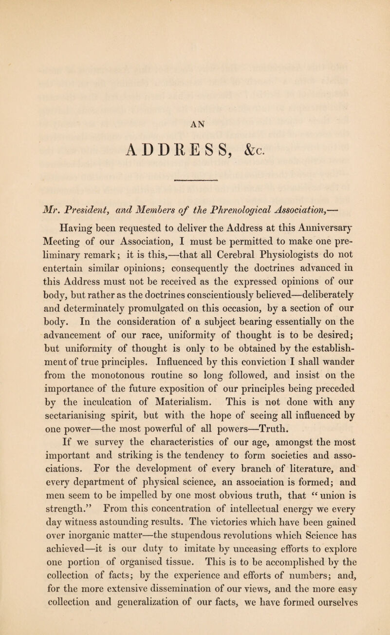 AN ADDRESS, &c. Mr. President, and Members of the Phrenological Association Having been requested to deliver the Address at this Anniversary Meeting of our Association, I must be permitted to make one pre¬ liminary remark; it is this,—that all Cerebral Physiologists do not entertain similar opinions; consequently the doctrines advanced in this Address must not be received as the expressed opinions of our body, but rather as the doctrines conscientiously believed—deliberately and determinately promulgated on this occasion, by a section of our body. In the consideration of a subject bearing essentially on the advancement of our race, uniformity of thought is to be desired; but uniformity of thought is only to be obtained by the establish¬ ment of true principles. Influenced by this conviction I shall wander from the monotonous routine so long followed, and insist on the importance of the future exposition of our principles being preceded by the inculcation of Materialism. This is not done with any sectarianising spirit, but with the hope of seeing all influenced by one power—the most powerful of all powers—Truth. If we survey the characteristics of our age, amongst the most important and striking is the tendency to form societies and asso¬ ciations. For the development of every branch of literature, and every department of physical science, an association is formed; and men seem to be impelled by one most obvious truth, that “ union is strength.” From this concentration of intellectual energy we every day witness astounding results. The victories which have been gained over inorganic matter—the stupendous revolutions which Science has achieved—it is our duty to imitate by unceasing efforts to explore one portion of organised tissue. This is to be accomplished by the collection of facts; by the experience and efforts of numbers; and, for the more extensive dissemination of our views, and the more easy collection and generalization of our facts, we have formed ourselves