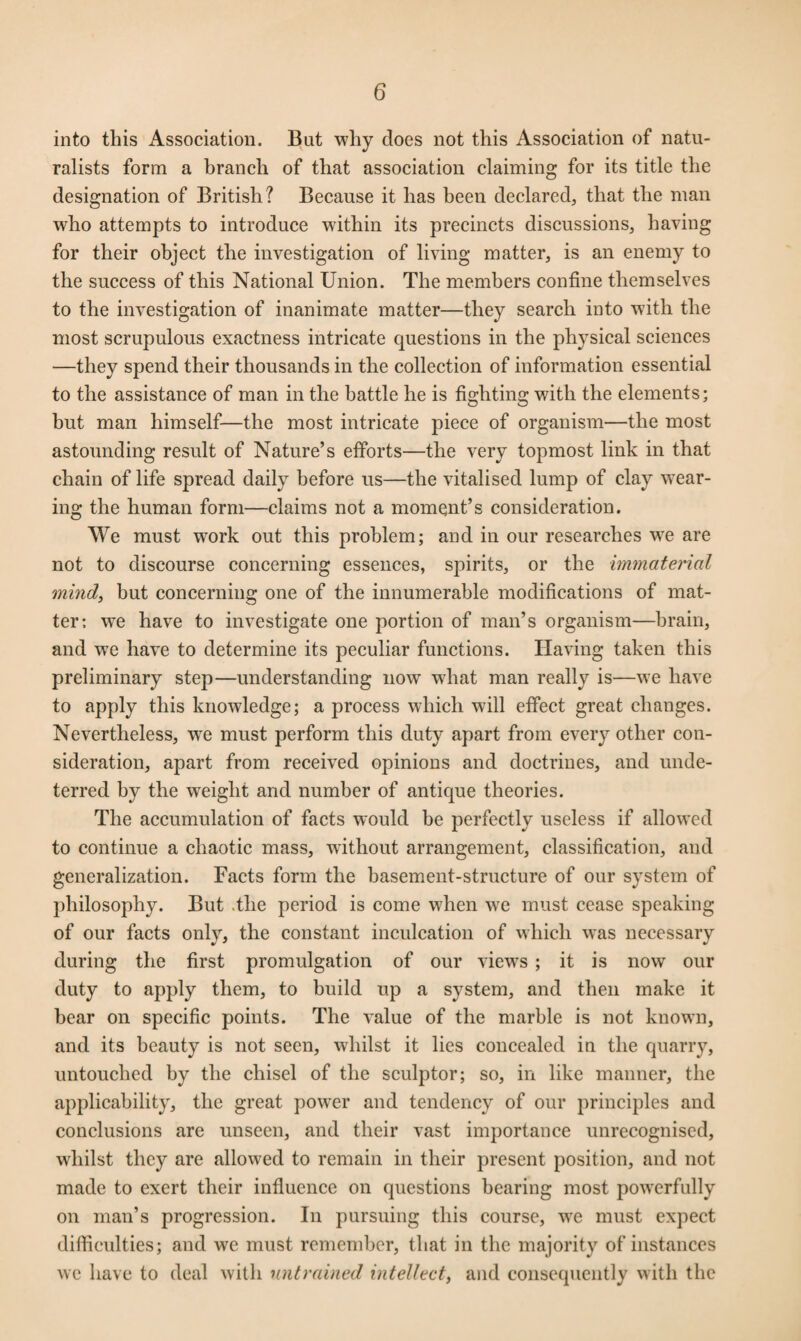 into this Association. But why does not this Association of natu¬ ralists form a branch of that association claiming for its title the designation of British? Because it has been declared, that the man who attempts to introduce within its precincts discussions, having for their object the investigation of living matter, is an enemy to the success of this National Union. The members confine themselves to the investigation of inanimate matter—they search into with the most scrupulous exactness intricate questions in the physical sciences —they spend their thousands in the collection of information essential to the assistance of man in the battle he is fighting with the elements; but man himself—the most intricate piece of organism—the most astounding result of Nature’s efforts—the very topmost link in that chain of life spread daily before us—the vitalised lump of clay wear¬ ing the human form—claims not a moment’s consideration. We must work out this problem; and in our researches we are not to discourse concerning essences, spirits, or the immaterial mind, but concerning one of the innumerable modifications of mat¬ ter; we have to investigate one portion of man’s organism—brain, and we have to determine its peculiar functions. Having taken this preliminary step—understanding now what man really is—we have to apply this knowledge; a process which will effect great changes. Nevertheless, wTe must perform this duty apart from every other con¬ sideration, apart from received opinions and doctrines, and unde¬ terred by the weight and number of antique theories. The accumulation of facts would he perfectly useless if allowed to continue a chaotic mass, without arrangement, classification, and generalization. Facts form the basement-structure of our system of philosophy. But .the period is come when we must cease speaking of our facts only, the constant inculcation of which was necessary during the first promulgation of our views ; it is now our duty to apply them, to build up a system, and then make it bear on specific points. The value of the marble is not known, and its beauty is not seen, whilst it lies concealed in the quarry, untouched by the chisel of the sculptor; so, in like manner, the applicability, the great power and tendency of our principles and conclusions are unseen, and their vast importance unrecognised, whilst they are allowed to remain in their present position, and not made to exert their influence on questions bearing most powerfully on man’s progression. In pursuing this course, we must expect difficulties; and we must remember, that in the majority of instances we have to deal with untrained intellect, and consequently with the