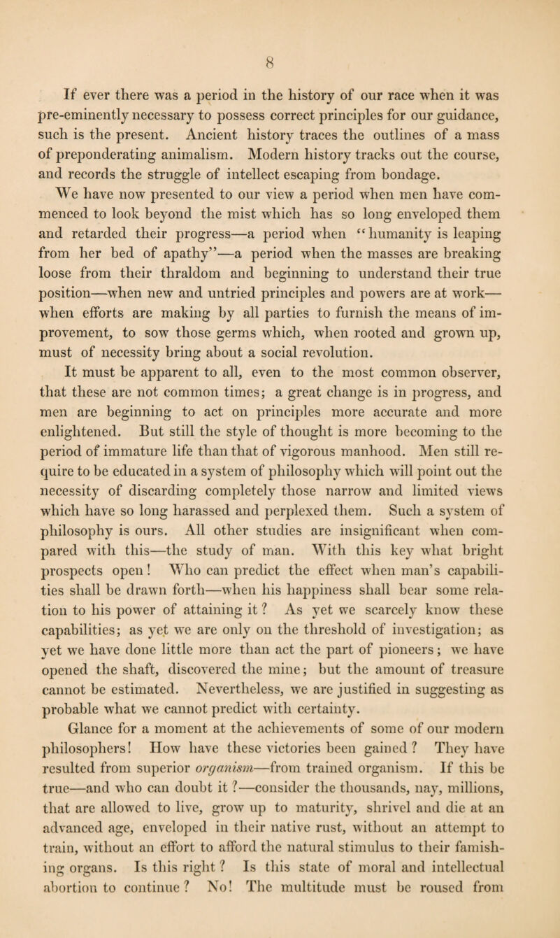 If ever there was a period in the history of our race when it was pre-eminently necessary to possess correct principles for our guidance, such is the present. Ancient history traces the outlines of a mass of preponderating animalism. Modern history tracks out the course, and records the struggle of intellect escaping from bondage. We have now presented to our view a period when men have com¬ menced to look beyond the mist which has so long enveloped them and retarded their progress—a period wrhen cc humanity is leaping from her bed of apathy”—a period when the masses are breaking loose from their thraldom and beginning to understand their true position—when new and untried principles and powers are at work— when efforts are making by all parties to furnish the means of im¬ provement, to sow those germs which, when rooted and grown up, must of necessity bring about a social revolution. It must be apparent to all, even to the most common observer, that these are not common times; a great change is in progress, and men are beginning to act on principles more accurate and more enlightened. But still the style of thought is more becoming to the period of immature life than that of vigorous manhood. Men still re¬ quire to be educated in a system of philosophy which will point out the necessity of discarding completely those narrow and limited views which have so long harassed and perplexed them. Such a system of philosophy is ours. All other studies are insignificant when com¬ pared with this—the study of man. With this key what bright prospects open! Who can predict the effect when man’s capabili¬ ties shall be drawn forth—when his happiness shall bear some rela¬ tion to his power of attaining it ? As yet we scarcely know these capabilities; as yet we are only on the threshold of investigation; as yet we have done little more than act the part of pioneers; we have opened the shaft, discovered the mine; but the amount of treasure cannot be estimated. Nevertheless, we are justified in suggesting as probable what we cannot predict with certainty. Glance for a moment at the achievements of some of our modern philosophers! How have these victories been gained? They have resulted from superior organism—from trained organism. If this be true—and who can doubt it ?—consider the thousands, nay, millions, that are allowed to live, grow up to maturity, shrivel and die at an advanced age, enveloped in their native rust, without an attempt to train, without an effort to afford the natural stimulus to their famish¬ ing organs. Is this right ? Is this state of moral and intellectual abortion to continue? No! The multitude must he roused from