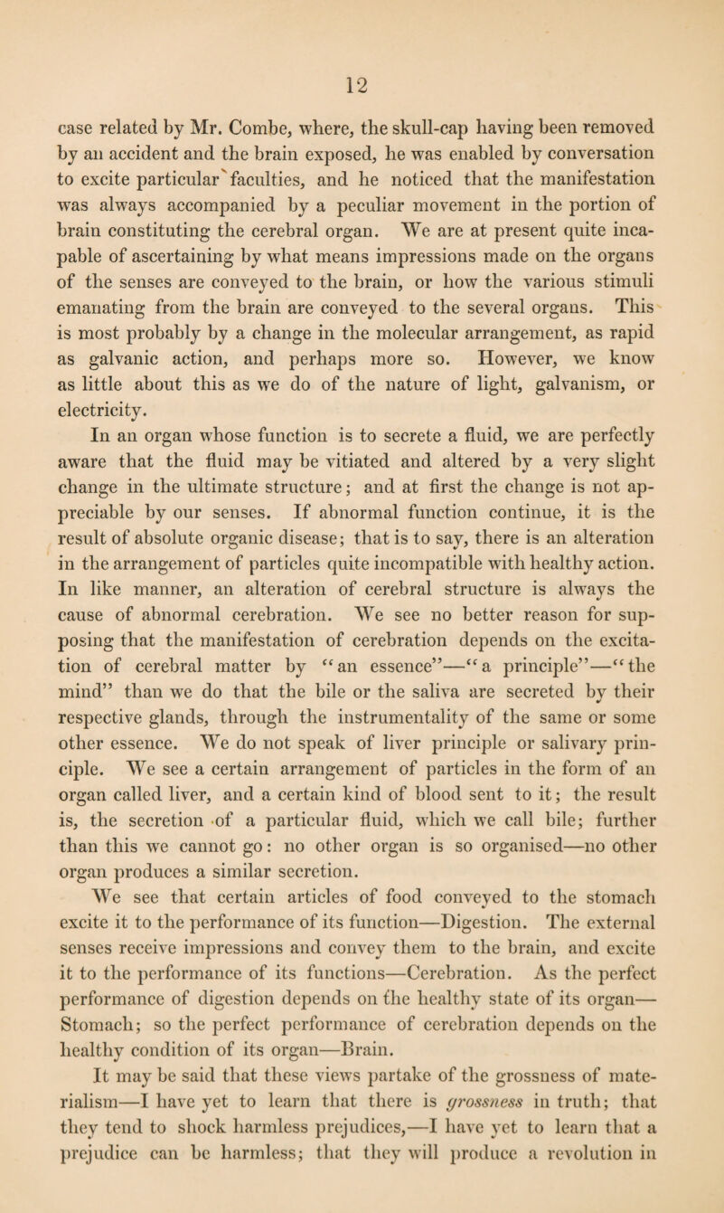 case related by Mr. Combe, where, the skull-cap having been removed by an accident and the brain exposed, he was enabled by conversation to excite particular'faculties, and he noticed that the manifestation wras always accompanied by a peculiar movement in the portion of brain constituting the cerebral organ. We are at present quite inca¬ pable of ascertaining by what means impressions made on the organs of the senses are conveyed to the brain, or how the various stimuli emanating from the brain are conveyed to the several organs. This is most probably by a change in the molecular arrangement, as rapid as galvanic action, and perhaps more so. However, we know as little about this as we do of the nature of light, galvanism, or electricity. In an organ whose function is to secrete a fluid, we are perfectly aware that the fluid may be vitiated and altered by a very slight change in the ultimate structure; and at first the change is not ap¬ preciable by our senses. If abnormal function continue, it is the result of absolute organic disease; that is to say, there is an alteration in the arrangement of particles quite incompatible with healthy action. In like manner, an alteration of cerebral structure is always the cause of abnormal cerebration. We see no better reason for sup¬ posing that the manifestation of cerebration depends on the excita¬ tion of cerebral matter by “an essence”—“a principle”—“the mind” than we do that the bile or the saliva are secreted bv their respective glands, through the instrumentality of the same or some other essence. We do not speak of liver principle or salivary prin¬ ciple. We see a certain arrangement of particles in the form of an organ called liver, and a certain kind of blood sent to it; the result is, the secretion of a particular fluid, which we call bile; further than this we cannot go: no other organ is so organised—no other organ produces a similar secretion. We see that certain articles of food conveyed to the stomach excite it to the performance of its function—Digestion. The external senses receive impressions and convey them to the brain, and excite it to the performance of its functions—Cerebration. As the perfect performance of digestion depends on the healthy state of its organ— Stomach; so the perfect performance of cerebration depends on the healthy condition of its organ—Brain. It may be said that these views partake of the grossness of mate¬ rialism—I have yet to learn that there is gi’ossness in truth; that they tend to shock harmless prejudices,—I have yet to learn that a prejudice can be harmless; that they will produce a revolution in