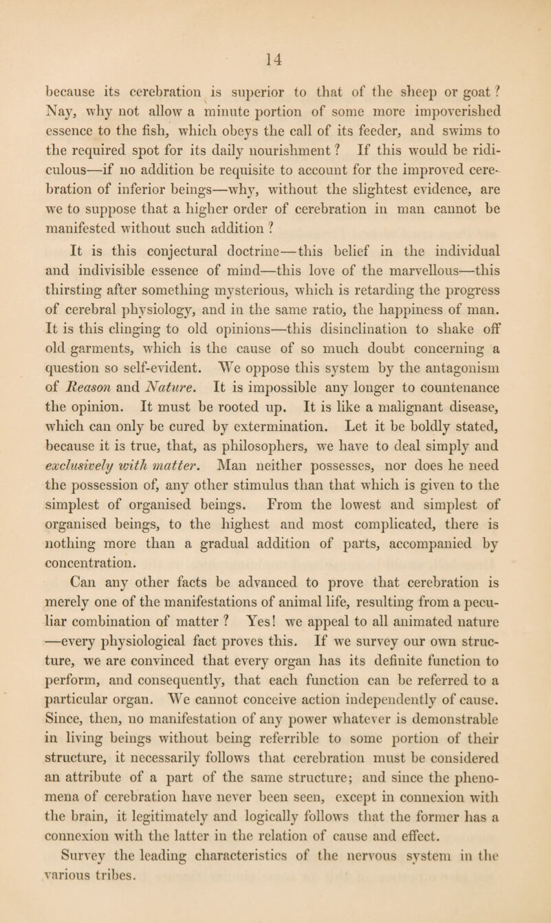 because its cerebration is superior to that of the sheep or goat ? Nay, why not allow a minute portion of some more impoverished essence to the fish, which obeys the call of its feeder, and swims to the required spot for its daily nourishment ? If this would be ridi¬ culous—if no addition be requisite to account for the improved cere¬ bration of inferior beings—why, without the slightest evidence, are we to suppose that a higher order of cerebration in man cannot be manifested without such addition ? It is this conjectural doctrine—this belief in the individual and indivisible essence of mind—this love of the marvellous—this thirsting after something mysterious, which is retarding the progress of cerebral physiology, and in the same ratio, the happiness of man. It is this clinging to old opinions—this disinclination to shake off old garments, which is the cause of so much doubt concerning a question so self-evident. We oppose this system by the antagonism of Reason and Nature. It is impossible any longer to countenance the opinion. It must be rooted up. It is like a malignant disease, which can only be cured by extermination. Let it be boldly stated, because it is true, that, as philosophers, wre have to deal simply and exclusively with matter. Man neither possesses, nor does he need the possession of, any other stimulus than that which is given to the simplest of organised beings. From the lowest and simplest of organised beings, to the highest and most complicated, there is nothing more than a gradual addition of parts, accompanied by concentration. Can any other facts be advanced to prove that cerebration is merely one of the manifestations of animal life, resulting from a pecu¬ liar combination of matter ? Yes! we appeal to all animated nature —every physiological fact proves this. If we survey our owm struc¬ ture, we are convinced that every organ has its definite function to perform, and consequently, that each function can be referred to a particular organ. We cannot conceive action independently of cause. Since, then, no manifestation of any power whatever is demonstrable in living beings without being referrible to some portion of their structure, it necessarily follows that cerebration must be considered an attribute of a part of the same structure; and since the pheno¬ mena of cerebration have never been seen, except in connexion with the brain, it legitimately and logically follows that the former has a connexion with the latter in the relation of cause and effect. Survey the leading characteristics of the nervous svstem in the various tribes.