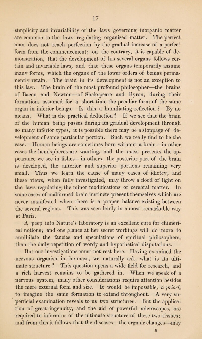 simplicity and invariability of the laws governing inorganic matter are common to the laws regulating organized matter. The perfect man does not reach perfection by the gradual increase of a perfect form from the commencement; on the contrary, it is capable of de¬ monstration, that the development of his several organs follows cer¬ tain and invariable laws, and that these organs temporarily assume many forms, which the organs of the lower orders of beings perma¬ nently retain. The brain in its development is not an exception to this law. The brain of the most profound philosopher—the brains of Bacon and Newton—of Shakspeare and Byron, during their formation, assumed for a short time the peculiar form of the same organ in inferior beings. Is this a humiliating reflection ? By no means. What is the practical deduction ? If we see that the brain of the human being passes during its gradual development through so many inferior types, it is possible there may be a stoppage of de¬ velopment of some particular portion. Such we really find to be the case. Human beings are sometimes born without a brain—in other cases the hemispheres are wanting, and the mass presents the ap¬ pearance we see in fishes—in others, the posterior part of the brain is developed, the anterior and superior portions remaining very small. Thus we learn the cause of many cases of idiotcy; and these views, when fully investigated, may throw a flood of light on the laws regulating the minor modifications of cerebral matter. In some cases of malformed brain instincts present themselves which are never manifested when there is a proper balance existing between the several regions. This was seen lately in a most remarkable way at Paris. A peep into Nature’s laboratory is an excellent cure for chimeri¬ cal notions; and one glance at her secret workings will do more to annihilate the fancies and speculations of spiritual philosophers, than the daily repetition of wordy and hypothetical disputations. But our investigations must not rest here. Having examined the nervous organism in the mass, we naturally ask, what is its ulti¬ mate structure ? This question opens a wide field for research, and a rich harvest remains to be gathered in. When we speak of a nervous system, many other considerations require attention besides the mere external form and size. It would be impossible, a priori, to imagine the same formation to extend throughout. A very su¬ perficial examination reveals to us two structures. But the applica¬ tion of great ingenuity, and the aid of powerful microscopes, are required to inform us of the ultimate structure of these two tissues; and from this it follows that the diseases—the organic changes—may n