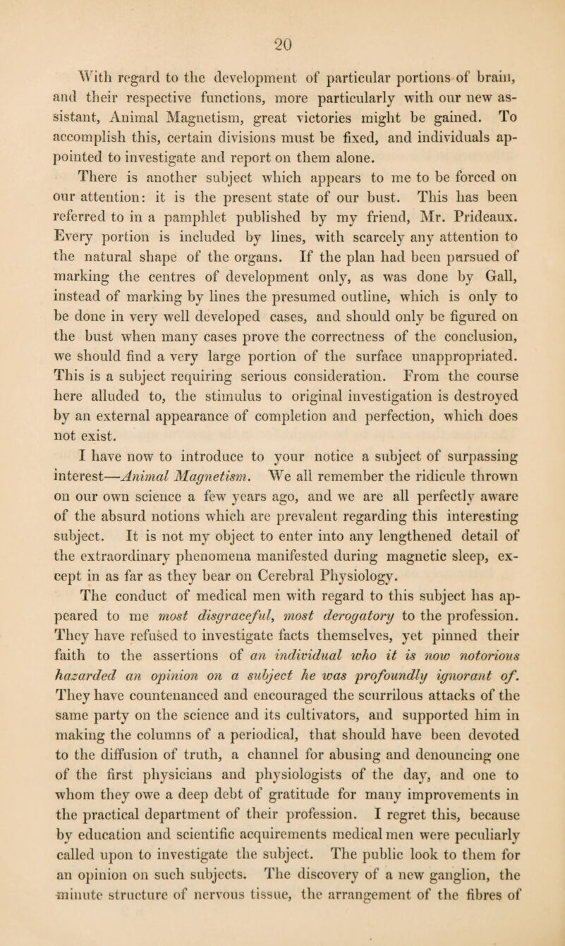 With regard to the development of particular portions of brain, and their respective functions, more particularly with our new as¬ sistant, Animal Magnetism, great victories might he gained. To accomplish this, certain divisions must be fixed, and individuals ap¬ pointed to investigate and report on them alone. There is another subject which appears to me to be forced on our attention: it is the present state of our bust. This has been referred to in a pamphlet published by my friend, Mr. Prideaux. Every portion is included by lines, with scarcely any attention to the natural shape of the organs. If the plan had been pursued of marking the centres of development only, as was done by Gall, instead of marking by lines the presumed outline, which is only to be done in very well developed cases, and should only be figured on the bust when many cases prove the correctness of the conclusion, we should find a very large portion of the surface unappropriated. This is a subject requiring serious consideration. From the course here alluded to, the stimulus to original investigation is destroyed by an external appearance of completion and perfection, which does not exist. I have now to introduce to your notice a subject of surpassing interest—Animal Magnetism. We all remember the ridicule thrown on our own science a few years ago, and we are all perfectly aware of the absurd notions which are prevalent regarding this interesting subject. It is not my object to enter into any lengthened detail of the extraordinary phenomena manifested during magnetic sleep, ex¬ cept in as far as they bear on Cerebral Physiology. The conduct of medical men with regard to this subject has ap¬ peared to me most disgraceful, most derogatory to the profession. They have refused to investigate facts themselves, yet pinned their faith to the assertions of an individual who it is now notonous hazarded an opinion on a subject he was profoundly ignorant of. They have countenanced and encouraged the scurrilous attacks of the same party on the science and its cultivators, and supported him in making the columns of a periodical, that should have been devoted to the diffusion of truth, a channel for abusing and denouncing one of the first physicians and physiologists of the day, and one to whom they owe a deep debt of gratitude for many improvements in the practical department of their profession. I regret this, because by education and scientific acquirements medical men were peculiarly called upon to investigate the subject. The public look to them for an opinion on such subjects. The discovery of a new ganglion, the minute structure of nervous tissue, the arrangement of the fibres of